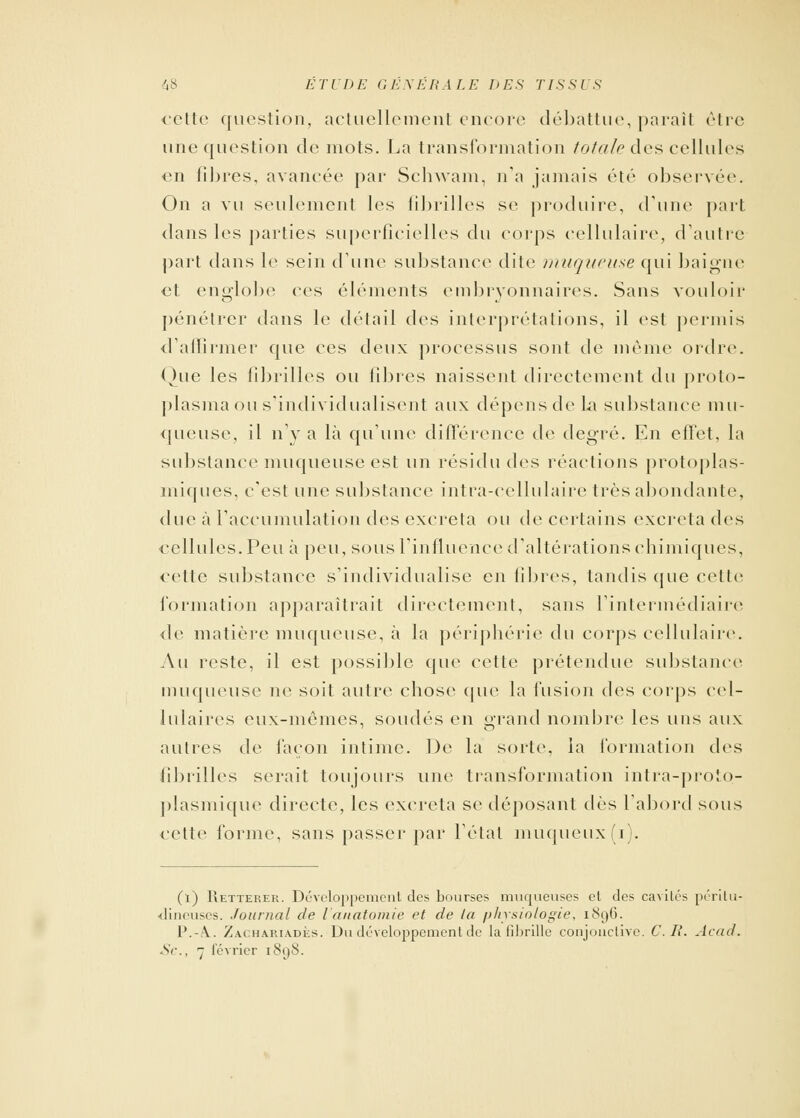 cette question, actuellement encore débattue, parait être une question de mots. La transformation totale des cellules en fibres, avancée par Schwam, n'a jamais été observée. On a vu seulement les fibrilles se produire, d'une part dans les parties superficielles du corps cellulaire, d'autre part dans le sein d'une substance dite muqueuse qui baigne et englobe ces éléments embryonnaires. Sans vouloir pénétrer dans le détail des interprétations, il est permis d'affirmer que ces deux processus sont de même ordre. Que les fibrilles ou fibres naissent directement du proto- plasma ou s'individualisent aux dépens de la substance mu- queuse, il n'y a là qu'une différence de degré. En effet, la substance muqueuse est un résidu des réactions protoplas- miques, c'est une substance intra-eellulaire très abondante, due à l'accumulation des excréta ou de certains excréta des cellules. Peu à peu, sous l'influence d'altérations chimiques, cette substance s'individualise en fibres, tandis que cette formation apparaîtrait directement, sans l'intermédiaire <le matière muqueuse, à la périphérie du corps cellulaire. Au reste, il est possible que cette prétendue substance muqueuse ne soit autre chose que la fusion des corps cel- lulaires eux-mêmes, soudés en grand nombre les uns aux autres de façon intime. De la sorte, la formation des fibrilles serait toujours une transformation intra-proîo- plasmique directe, les excréta se déposant dès l'abord sous cette forme, sans passer par l'état muqueux(i). (l) Retterer. Développement des bourses muqueuses et des cavités périlu- dineuses. Journal de l'anatomie et de la physiologie, 1^1)6. l'.-A.. Zachariadès. Du développement de la fibrille conjonctive. C. II. Acad.