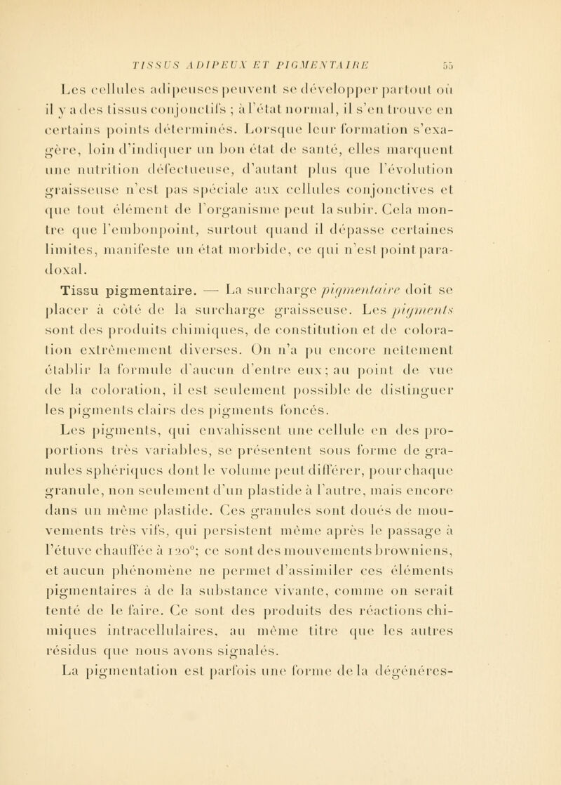 Les cellules adipeuses peuvenl se développer partout où il y a des tissus conjonctifs ; à l'état normal, il s'en trouve en certains points déterminés. Lorsque leur formation s'exa- gère, loin d'indiquer un hou étal de sauté, elles marquenl une nutrition défectueuse, d'autaul plus que l'évolution graisseuse n'est pas spéciale aux cellules conjonctives et ([ue tout élément de l'organisme peut lasubir. Cela mon- tre que l'embonpoint, surtout quand il dépasse certaines limites, manifeste un état morbide, ce qui n'est point para- doxal. Tissu pigmentaire. — La surcharge pigmentaire doit se; placer à côté de la surcharge graisseuse. Les pigments sont des produits chimiques, de constitution et de colora- lion extrêmement diverses. On n'a pu encore nettement établir la formule d'aucun d'entre eux; au point de vue de la coloration, il est seulement possible de distinguer les pigments clairs des pigments foncés. Les pigments, qui envahissent une cellule en des pro- portions très variables, se présentent sous forme de gra- nules sphériques dont le volume peut différer, pour chaque granule, non seulement d'un plaslide à l'autre, mais encore dans un même plastide. Ces granules sont doués de mou- vements très vifs, qui persistent même après le passage à l'étuve chauffée à 1200; ce sont des mouvements browniens, et aucun phénomène ne permet d'assimiler ces éléments pigmentaires à de la substance vivante, comme on serait tenté de le faire. Ce sont des produits des réactions chi- miques intracellulaires, au même titre que les autres résidus que nous avons signales. La pigmentation est parfois une forme delà dégénères-