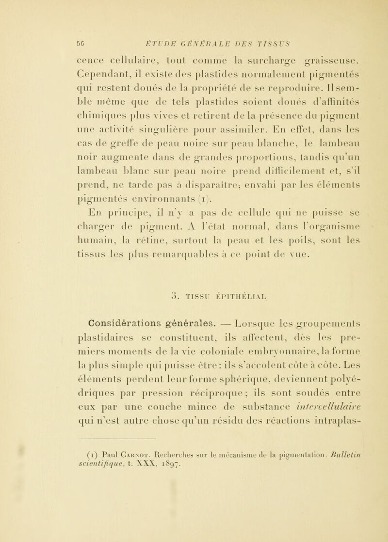 cence cellulaire, tout connue la surcharge graisseuse. Cependant, il existe des plastides normalement pigmentés qui restent doués de la propriété de se reproduire. Il sem- ble même que de tels plastides soient doues d'affinités chimiques plus vives et retirent delà présence du pigment une activité singulière pour assimiler. En effet, dans les cas de greffe de peau noire sur peau blanche, le lambeau noir augmente dans de grandes proportions, tandis qu'un lambeau blanc sur peau noire prend difficilement et, s'il prend, ne tarde pas à disparaître; envahi par les éléments pigmentés environnants i). En principe, il n'y a pas de cellule qui ne puisse se charger de pigment. A l'étal normal, dans l'organisme humain, la rétine, surtout la peau et les poils, sont les tissus les plus remarquables à ce point de vue. TISSU Kl'ITHKLIAL Considérations générales. — Lorsque les groupements plastidaires se constituent, ils affectent, dés les pre- miers moments de la vie coloniale embryonnaire, la forme la plus simple qui puisse être: ils s'accolent cote à cote. Les éléments perdent leur forme sphérique. deviennent polyé- driques par pression réciproque ; ils sont soudés entre eux par une couche mince de substance intercellulaire qui n'est autre chose qu'un résidu des réactions intraplas- (i) Paul C.vrnot. Recherches sur le mécanisme de la pigmentation. Bulletin scientifique, t. XXX. 1897.