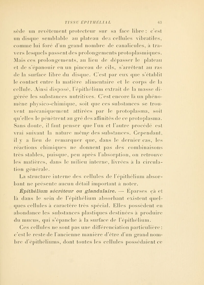 sède un revètemenl protecteur sur sa l'ace libre: c'est un disque semblable au plateau des cellules vibratiles, comme lui foré d'un grand nombre de canalicules, à tra- vers lesquels passenl des prolongements protoplasmiques. Mais ces prolongements, au lieu <lc dépasser le plateau et de s'épanouir en un pinceau de cils, s'arrêtenl au r;is de la surface libre du disque. (Test par eux que s'établil le contact entre la matière alimentaire et le corps de la cellule. Ainsi dispose-, l'épithélium extrait de la masse di- gérée les substances nutritives. C'est encore là uw phéno- mène physico-chimique, soit que ces substances se trou- vent mécaniquement attirées par le protoplasma, soit qu'elles le pénètrent au gré des affinités de ce protoplasma. Sans doute, il faut penser que l'un et l'autre procédé esl vrai suivant la nature même des substances. Cependant, il y a lieu de remarquer que, dans le dernier cas, les réactions chimiques ne donnent pas des combinaisons très stables, puisque, peu après l'absorption, on retrouve les matières, dans le milieu interne, livrées à la circula- tion générale. La structure interne des cellules de l'épithélium absor- bant ne présente aucun détail important à noter. Èpithèlium sécréteur ou glandulaire. — Eparses ça et là dans le sein de l'épithélium absorbant existent quel- ques cellules à caractère très spécial. Elles possèdent en abondance les substances plastiques destinées à produire du mucus, qui s'épanche à la surface de l'épithélium. Ces cellules ne sont pas une différenciation particulière : c'est le reste de l'ancienne manière d'être d'un grand nom- bre dépithéliums, dont toutes les cellules possédaient ce