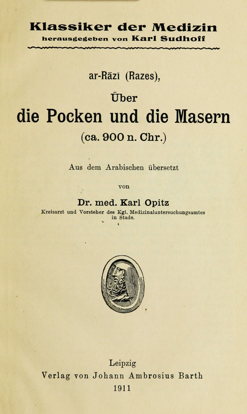 Klassiker der Medizin herausgegeben von Karl Sudhofi ar-Razi (Razes), Über die Pocken und die Masern (ca. 900 n. Chr.) Aus dem Arabischen übersetzt von Dr. med. Karl Opitz Kreisarzt und Vorsteher des Kgl. Medizinaluntersuchungsamtes in Stade. Leipzig Verlag von Johann Ambrosius Barth 1911