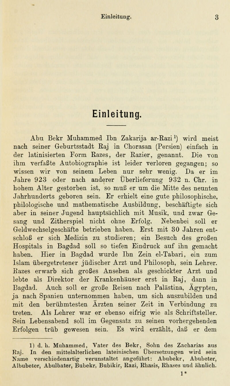 Einleitung. Abu Bekr Muhammed Ibn Zakarija ar-Razix) wird meist nach seiner Geburtsstadt Raj in Chorasan (Persien) einfach in der latinisierten Form Razes, der Razier, genannt. Die von ihm verfaßte Autobiographie ist leider verloren gegangen; so wissen wir von seinem Leben nur sehr wenig. Da er im Jahre 923 oder nach anderer Überlieferung 932 n. Chr. in hohem Alter gestorben ist, so muß er um die Mitte des neunten Jahrhunderts geboren sein. Er erhielt eine gute philosophische, philologische und mathematische Ausbildung, beschäftigte sich aber in seiner Jugend hauptsächlich mit Musik, und zwar Ge- sang und Zitherspiel nicht ohne Erfolg. Nebenbei soll er Geldwechselgeschäfte betrieben haben. Erst mit 30 Jahren ent- schloß er sich Medizin zu studieren; ein Besuch des großen Hospitals in Bagdad soll so tiefen Eindruck auf ihn gemacht haben. Hier in Bagdad wurde Ibn Zein el-Tabari, ein zum Islam übergetretener jüdischer Arzt und Philosoph, sein Lehrer. Razes erwarb sich großes Ansehen als geschickter Arzt und lebte als Direktor der Krankenhäuser erst in Raj, dann in Bagdad. Auch soll er große Reisen nach Palästina, Ägypten, ja nach Spanien unternommen haben, um sich auszubilden und mit den berühmtesten Ärzten seiner Zeit in Verbindung zu treten. Als Lehrer war er ebenso eifrig wie als Schriftsteller. Sein Lebensabend soll im Gegensatz zu seinen vorhergehenden Erfolgen trüb gewesen sein. Es wird erzählt, daß er dem 1) d. h. Muhammed, Vater des Bekr, Sohn des Zacharias aus Raj. In den mittelalterlichen lateinischen Übersetzungen wird sein Name verschiedenartig verunstaltet angeführt: Abubekr, Abubeter, Albubeter, Abulbater, Bubekr, Bubikir, Razi, Rhasis, Rhases und ähnlich. 1*