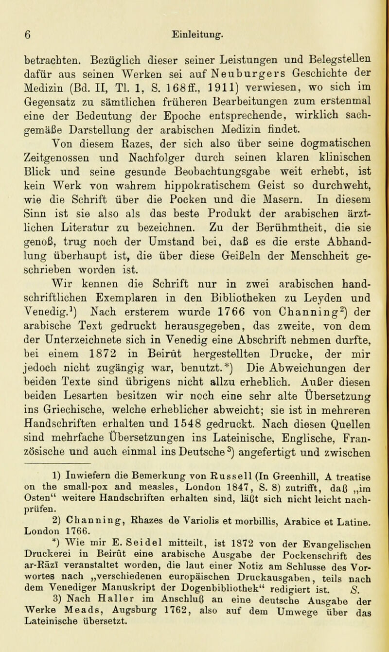 betrachten. Bezüglich dieser seiner Leistungen und Belegstellen dafür aus seinen Werken sei auf Neuburgers Geschichte der Medizin (Bd. II, Tl. 1, S. 168ff., 1911) verwiesen, wo sich im Gegensatz zu sämtlichen früheren Bearbeitungen zum erstenmal eine der Bedeutung der Epoche entsprechende, wirklich sach- gemäße Darstellung der arabischen Medizin findet. Von diesem Razes, der sich also über seine dogmatischen Zeitgenossen und Nachfolger durch seinen klaren klinischen Blick und seine gesunde Beobachtungsgabe weit erhebt, ist kein Werk von wahrem hippokratischem Geist so durchweht, wie die Schrift über die Pocken und die Masern. In diesem Sinn ist sie also als das beste Produkt der arabischen ärzt- lichen Literatur zu bezeichnen. Zu der Berühmtheit, die sie genoß, trug noch der Umstand bei, daß es die erste Abhand- lung überhaupt ist, die über diese Geißeln der Menschheit ge- schrieben worden ist. Wir kennen die Schrift nur in zwei arabischen hand- schriftlichen Exemplaren in den Bibliotheken zu Leyden und Venedig.1) Nach ersterem wurde 1766 von Channing2) der arabische Text gedruckt herausgegeben, das zweite, von dem der Unterzeichnete sich in Venedig eine Abschrift nehmen durfte, bei einem 1872 in Beirut hergestellten Drucke, der mir jedoch nicht zugängig war, benutzt.*) Die Abweichungen der beiden Texte sind übrigens nicht allzu erheblich. Außer diesen beiden Lesarten besitzen wir noch eine sehr alte Übersetzung ins Griechische, welche erheblicher abweicht; sie ist in mehreren Handschriften erhalten und 1548 gedruckt. Nach diesen Quellen sind mehrfache Übersetzungen ins Lateinische, Englische, Fran- zösische und auch einmal ins Deutsche 3) angefertigt und zwischen 1) Inwiefern die Bemerkung von Russell (In Greenhill, Ä treatise on the small-pox and measles, London 1847, S. 8) zutrifft, daß „im Osten weitere Handschiiften erhalten sind, läßt sich nicht leicht nach- prüfen. 2) Channing, Rhazes de Variolis et morbillis, Arabice et Latine. London 1766. *) Wie mir E.Seidel mitteilt, ist 1872 von der Evangelischen Druckerei in Beirut eine arabische Ausgabe der Pockenschrift des ar-RäzI veranstaltet worden, die laut einer Notiz am Schlüsse des Vor- wortes nach „verschiedenen europäischen Druckausgaben teils nach dem Venediger Manuskript der Dogenbibliothek redigiert ist. S. 3) Nach Haller im Anschluß an eine deutsche Ausgabe der Werke Meads, Augsburg 1762, also auf dem Umwege über das Lateinische übersetzt.