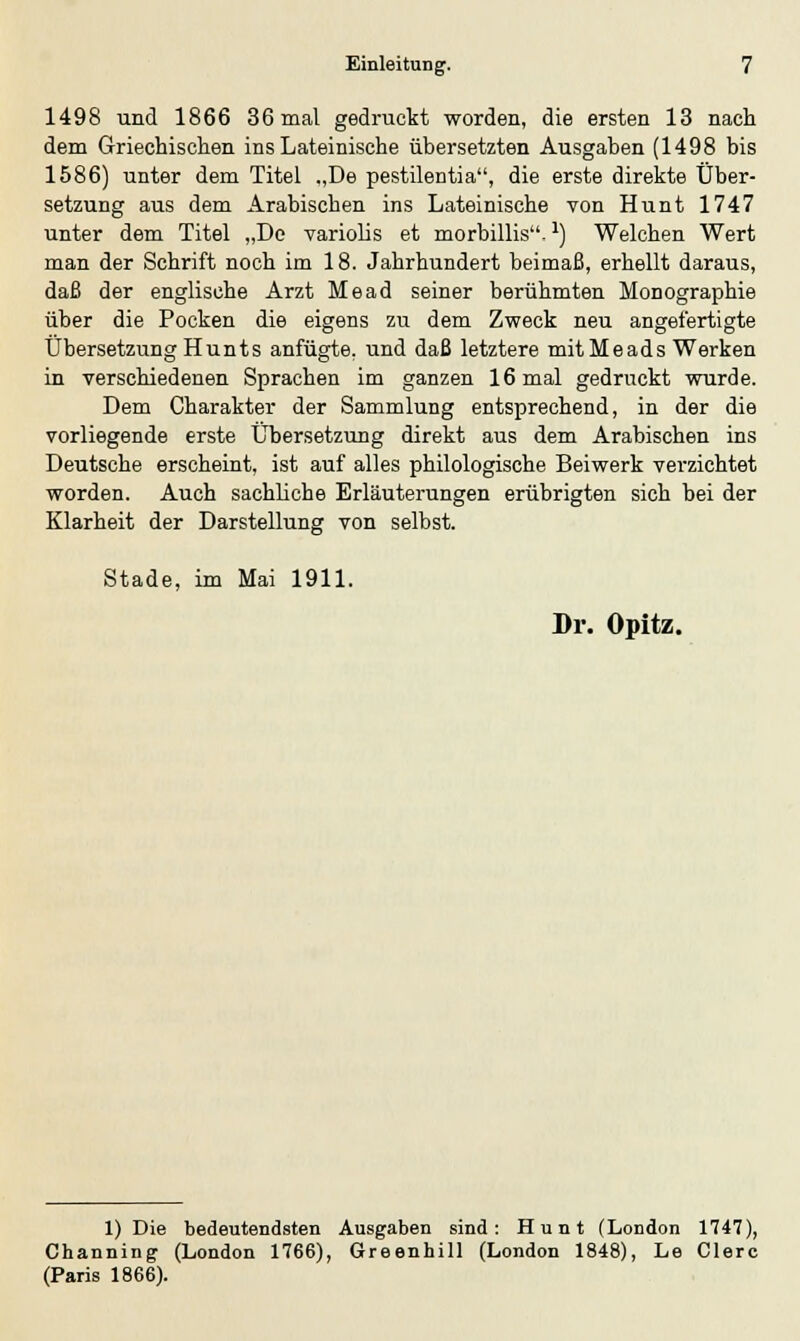 1498 und 1866 36 mal gedruckt worden, die ersten 13 nach dem Griechischen ins Lateinische übersetzten Ausgaben (1498 bis 1586) unter dem Titel „De pestilentia, die erste direkte Über- setzung aus dem Arabischen ins Lateinische von Hunt 1747 unter dem Titel „De variolis et morbillis.:) Welchen Wert man der Schrift noch im 18. Jahrhundert beimaß, erhellt daraus, daß der englische Arzt Mead seiner berühmten Monographie über die Pocken die eigens zu dem Zweck neu angefertigte Übersetzung Hunts anfügte, und daß letztere mit Meads Werken in verschiedenen Sprachen im ganzen 16 mal gedruckt wurde. Dem Charakter der Sammlung entsprechend, in der die vorliegende erste Übersetzung direkt aus dem Arabischen ins Deutsche erscheint, ist auf alles philologische Beiwerk verzichtet worden. Auch sachliche Erläuterungen erübrigten sich bei der Klarheit der Darstellung von selbst. Stade, im Mai 1911. Dr. Opitz. 1) Die bedeutendsten Ausgaben sind: Hunt (London 1747), Channing (London 1766), Greenhill (London 1848), Le Clerc (Paris 1866).