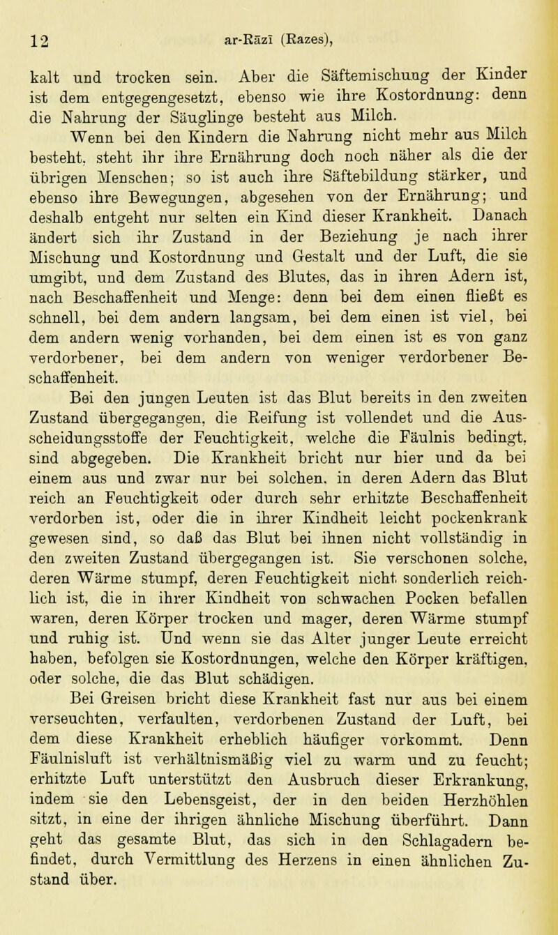 kalt und trocken sein. Aber die Säftemischuug der Kinder ist dem entgegengesetzt, ebenso wie ihre Kostordnung: denn die Nahrung der Säuglinge besteht aus Milch. Wenn bei den Kindern die Nahrung nicht mehr aus Milch besteht, steht ihr ihre Ernährung doch noch näher als die der übrigen Menschen; so ist auch ihre Säftebildung stärker, und ebenso ihre Bewegungen, abgesehen von der Ernährung; und deshalb entgeht nur selten ein Kind dieser Krankheit. Danach ändert sich ihr Zustand in der Beziehung je nach ihrer Mischung und Kostordnung und Gestalt und der Luft, die sie umgibt, und dem Zustand des Blutes, das in ihren Adern ist, nach Beschaffenheit und Menge: denn bei dem einen fließt es schnell, bei dem andern langsam, bei dem einen ist viel, bei dem andern wenig vorhanden, bei dem einen ist es von ganz verdorbener, bei dem andern von weniger verdorbener Be- schaffenheit. Bei den jungen Leuten ist das Blut bereits in den zweiten Zustand übergegangen, die Pieifung ist vollendet und die Aus- scheidungsstoffe der Feuchtigkeit, welche die Fäulnis bedingt, sind abgegeben. Die Krankheit bricht nur hier und da bei einem aus und zwar nur bei solchen, in deren Adern das Blut reich an Feuchtigkeit oder durch sehr erhitzte Beschaffenheit verdorben ist, oder die in ihrer Kindheit leicht pockenkrank gewesen sind, so daß das Blut bei ihnen nicht vollständig in den zweiten Zustand übergegangen ist. Sie verschonen solche, deren Wärme stumpf, deren Feuchtigkeit nicht sonderlich reich- lich ist, die in ihrer Kindheit von schwachen Pocken befallen waren, deren Körper trocken und mager, deren Wärme stumpf und ruhig ist. Und wenn sie das Alter junger Leute erreicht haben, befolgen sie Kostordnungen, welche den Körper kräftigen, oder solche, die das Blut schädigen. Bei Greisen bricht diese Krankheit fast nur aus bei einem verseuchten, verfaulten, verdorbenen Zustand der Luft, bei dem diese Krankheit erheblich häufiger vorkommt. Denn Fäulnisluft ist verhältnismäßig viel zu warm und zu feucht; erhitzte Luft unterstützt den Ausbruch dieser Erkrankung, indem sie den Lebensgeist, der in den beiden Herzhöhlen sitzt, in eine der ihrigen ähnliche Mischung überführt. Dann geht das gesamte Blut, das sich in den Schlagadern be- findet, durch Vermittlung des Herzens in einen ähnlichen Zu- stand über.