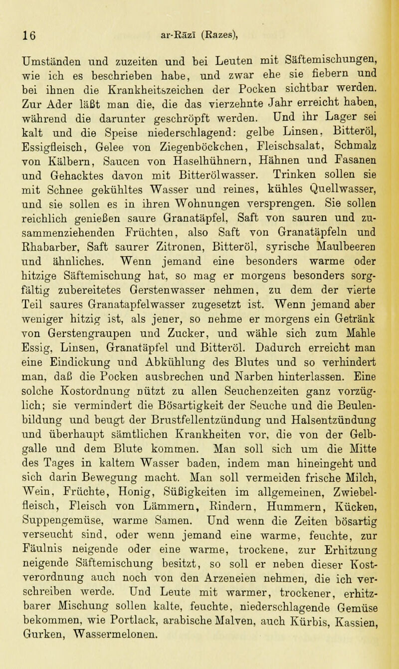 Umständen und zuzeiten und bei Leuten mit Säftemischungen, wie ich es beschrieben habe, und zwar ehe sie fiebern und bei ihnen die Krankheitszeichen der Pocken sichtbar werden. Zur Ader läßt man die, die das vierzehnte Jahr erreicht haben, während die darunter geschröpft werden. Und ihr Lager sei kalt und die Speise niederschlagend: gelbe Linsen, Bitteröl, Essigfleisch, Gelee von Ziegenbockchen, Fleischsalat, Schmalz von Kälbern, Saucen von Haselhühnern, Hähnen und Fasanen und Gehacktes davon mit Bitterölwasser. Trinken sollen sie mit Schnee gekühltes Wasser und reines, kühles Quellwasser, und sie sollen es in ihren Wohnungen versprengen. Sie sollen reichlich genießen saure Granatäpfel, Saft von sauren und zu- sammenziehenden Früchten, also Saft von Granatäpfeln und Rhabarber, Saft saurer Zitronen, Bitteröl, syrische Maulbeeren und ähnliches. Wenn jemand eine besonders warme oder hitzige Säftemischung hat, so mag er morgens besonders sorg- fältig zubereitetes Gerstenwasser nehmen, zu dem der vierte Teil saures Granatapfelwasser zugesetzt ist. Wenn jemand aber weniger hitzig ist, als jener, so nehme er morgens ein Getränk von Gerstengraupen und Zucker, und wähle sich zum Mahle Essig, Linsen, Granatäpfel und Bitteröl. Dadurch erreicht man eine Eindickung und Abkühlung des Blutes und so verhindert man, daß die Pocken ausbrechen und Narben hinterlassen. Eine solche Kostordnung nützt zu allen Seuchenzeiten ganz vorzüg- lich; sie vermindert die Bösartigkeit der Seuche und die Beulen- bildung und beugt der Brustfellentzündung und Halsentzündung und überhaupt sämtlichen Krankheiten vor, die von der Gelb- galle und dem Blute kommen. Man soll sich um die Mitte des Tages in kaltem Wasser baden, indem man hineingeht und sich darin Bewegung macht. Man soll vermeiden frische Milch, Wein, Früchte, Honig, Süßigkeiten im allgemeinen, Zwiebel- fleisch, Fleisch von Lämmern, Rindern, Hummern, Kücken, Suppengemüse, warme Samen. Und wenn die Zeiten bösartig verseucht sind, oder wenn jemand eine warme, feuchte, zur Fäulnis neigende oder eine warme, trockene, zur Erhitzung neigende Säftemischung besitzt, so soll er neben dieser Kost- verordnung auch noch von den Arzeneien nehmen, die ich ver- schreiben werde. Und Leute mit warmer, trockener, erhitz- barer Mischung sollen kalte, feuchte, niederschlagende Gemüse bekommen, wie Portlack, arabische Malven, auch Kürbis, Kassien, Gurken, Wassermelonen.