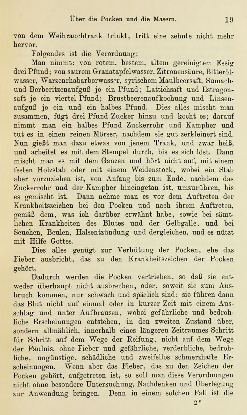 von dem Weihrauchtrank trinkt, tritt eine zehnte nicht mehr hervor. Folgendes ist die Verordnung: Man nimmt: von rotem, bestem, altem gereinigtem Essig drei Pfund; von saurem Granatapfelwasser, Zitronensäure, Bitteröl- wasser, Warzenrhabarberwasser, syrischem Maulbeersaft, Sumach- und Berberitzenaufguß je ein Pfund; Lattichsaft und Estragon- saft je ein viertel Pfund; Brustbeerenaufkochung und Linsen- aufguß je ein und ein halbes Pfund. Dies alles mischt man zusammen, fügt drei Pfund Zucker hinzu und kocht es; darauf nimmt man ein halbes Pfund Zuckerrohr und Kampher und tut es in einen reinen Mörser, nachdem sie gut zerkleinert sind. Nun gießt man dazu etwas von jenem Trank, und zwar heiß, und arbeitet es mit dem Stempel durch, bis es sich löst. Dann mischt man es mit dem Ganzen und hört nicht auf, mit einem festen Holzstab oder mit einem Weidenstock, wobei ein Stab aber vorzuziehen ist, von Anfang bis zum Ende, nachdem das Zuckerrohr und der Kampher hineingetan ist, umzurühren, bis es gemischt ist. Dann nehme man es vor dem Auftreten der Krankheitszeichen bei den Pocken und nach ihrem Auftreten, gemäß dem, was ich darüber erwähnt habe, sowie bei sämt- lichen Krankheiten des Blutes und der Gelbgalle. und bei Seuchen, Beulen, Halsentzündung und dergleichen, und es nützt mit Hilfe Gottes. Dies alles genügt zur Verhütung der Pocken, ehe das Fieber ausbricht, das zu den Krankheitszeichen der Pocken gehört. Dadurch werden die Pocken vertrieben, so daß sie ent- weder überhaupt nicht ausbrechen, oder, soweit sie zum Aus- bruch kommen, nur schwach und späilich sind; sie führen dann das Blut nicht auf einmal oder in kurzer Zeit mit einem Aus- schlag und unter Aufbrausen, wobei gefährliche und bedroh- liche Erscheinungen entstehen, in den zweiten Zustand über, sondern allmählich, innerhalb eines längeren Zeitraumes Schritt für Schritt auf dem Wege der Beifung, nicht auf dem Wege der Fäulnis, ohne Fieber und gefährliche, verderbliche, bedroh- liche, ungünstige, schädliche und zweifellos schmerzhafte Er- scheinungen. Wenn aber das Fieber, das zu den Zeichen der Pocken gehört, aufgetreten ist, so soll man diese Verordnungen nicht ohne besondere Untersuchung, Nachdenken und Überlegung zur Anwendung bringen. Denn in einem solchen Fall ist die