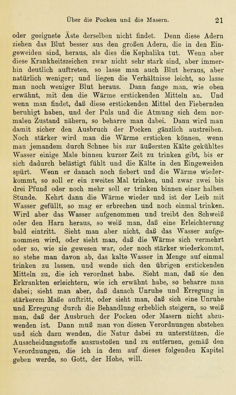 oder geeignete Äste derselben nicht findet. Denn diese Adern ziehen das Blut besser aus den großen Adern, die in den Ein- geweiden sind, heraus, als dies die Kephalika tut. Wenn aber diese Krankheitszeichen zwar nicht sehr stark sind, aber immer- hin deutlich auftreten, so lasse man auch Blut heraus, aber natürlich weniger; und liegen die Verhältnisse leicht, so lasse man noch weniger Blut heraus. Dann fange man, wie oben erwähnt, mit den die Wärme erstickenden Mitteln an. Und wenn man findet, daß diese erstickenden Mittel den Fiebernden beruhigt haben, und der Puls und die Atmung sich dem nor- malen Zustand nähern, so beharre man dabei. Dann wird man damit sicher den Ausbruch der Pocken gänzlich austreiben. Noch stärker wird man die Wärme ersticken können, wenn man jemandem durch Schnee bis zur äußersten Kälte gekühltes Wasser einige Male binnen kurzer Zeit zu trinken gibt, bis er sich dadurch belästigt fühlt und die Kälte in den Eingeweiden spürt. Wenn er danach noch fiebert und die Wärme wieder- kommt, so soll er ein zweites Mal trinken, und zwar zwei bis drei Pfund oder noch mehr soll er trinken binnen einer halben Stunde. Kehrt dann die Wärme wieder und ist der Leib mit Wasser gefüllt, so mag er erbrechen und noch einmal trinken. Wird aber das Wasser aufgenommen und treibt den Schweiß oder den Harn heraus, so weiß man, daß eine Erleichterung bald eintritt. Sieht man aber nicht, daß das Wasser aufge- nommen wird, oder sieht man, daß die Wärme sich vermehrt oder so, wie sie gewesen war, oder noch stärker wiederkommt, so stehe man davon ab, das kalte Wasser in Menge auf einmal trinken zu lassen, und wende sich den übrigen erstickenden Mitteln zu, die ich verordnet habe. Sieht man, daß sie den Erkrankten erleichtern, wie ich erwähnt habe, so beharre man dabei; sieht man aber, daß danach Unruhe und Erregung in stärkerem Maße auftritt, oder sieht man, daß sich eine Unruhe und Erregung durch die Behandlung erheblich steigern, so weiß man, daß der Ausbruch der Pocken oder Masern nicht abzu- wenden ist. Dann muß man von diesen Verordnungen abstehen und sich dazu wenden, die Natur dabei zu unterstützen, die Ausscheidungsstoffe auszustoßen und zu entfernen, gemäß den Verordnungen, die ich in dem auf dieses folgenden Kapitel geben werde, so Gott, der Hohe, will.