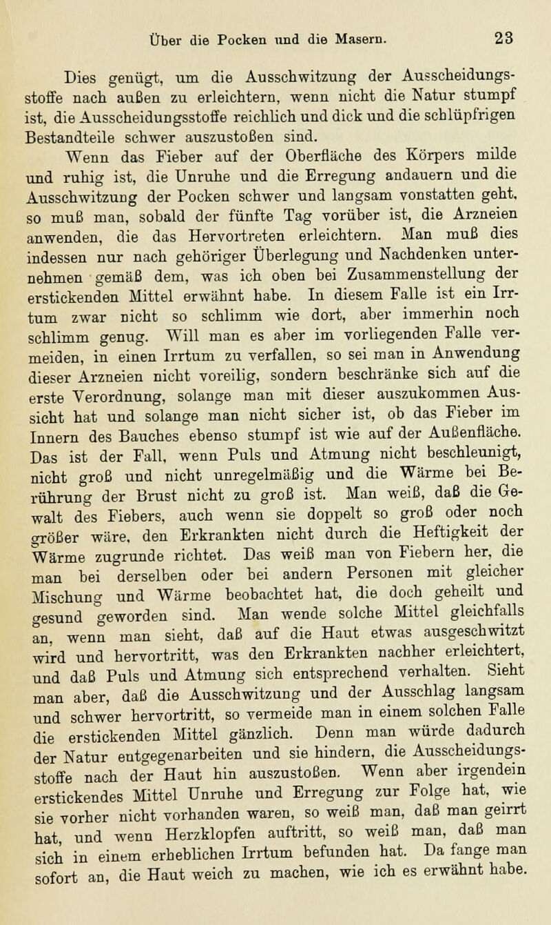 Dies genügt, um die Aussen witzung der Abscheidungs- stoffe nach außen zu erleichtern, wenn nicht die Natur stumpf ist, die Ausscheidungsstoffe reichlich und dick und die schlüpfrigen Bestandteile schwer auszustoßen sind. Wenn das Fieber auf der Oberfläche des Körpers milde und ruhig ist, die Unruhe und die Erregung andauern und die Ausschwitzung der Pocken schwer und langsam vonstatten geht, so muß man, sobald der fünfte Tag vorüber ist, die Arzneien anwenden, die das Hervortreten erleichtern. Man muß dies indessen nur nach gehöriger Überlegung und Nachdenken unter- nehmen gemäß dem, was ich oben bei Zusammenstellung der erstickenden Mittel erwähnt habe. In diesem Falle ist ein Irr- tum zwar nicht so schlimm wie dort, aber immerhin noch schlimm genug. Will man es aber im vorliegenden Falle ver- meiden, in einen Irrtum zu verfallen, so sei man in Anwendung dieser Arzneien nicht voreilig, sondern beschränke sich auf die erste Verordnung, solange man mit dieser auszukommen Aus- sicht hat und solange man nicht sicher ist, ob das Fieber im Innern des Bauches ebenso stumpf ist wie auf der Außenfläche. Das ist der Fall, wenn Puls und Atmung nicht beschleunigt, nicht groß und nicht unregelmäßig und die Wärme bei Be- rührung der Brust nicht zu groß ist. Man weiß, daß die Ge- walt des Fiebers, auch wenn sie doppelt so groß oder noch größer wäre, den Erkrankten nicht durch die Heftigkeit der Wärme zugrunde richtet. Das weiß man von Fiebern her, die man bei derselben oder bei andern Personen mit gleicher Mischung und Wärme beobachtet hat, die doch geheilt und gesund geworden sind. Man wende solche Mittel gleichfalls an, wenn man sieht, daß auf die Haut etwas ausgeschwitzt wird und hervortritt, was den Erkrankten nachher erleichtert, und daß Puls und Atmung sich entsprechend verhalten. Sieht man aber, daß die Ausschwitzung und der Ausschlag langsam und schwer hervortritt, so vermeide man in einem solchen Falle die erstickenden Mittel gänzlich. Denn man würde dadurch der Natur entgegenarbeiten und sie hindern, die Ausscheidungs- stoffe nach der Haut hin auszustoßen. Wenn aber irgendein erstickendes Mittel Unruhe und Erregung zur Folge hat, wie sie vorher nicht vorhanden waren, so weiß man, daß man geirrt hat, und wenn Herzklopfen auftritt, so weiß man, daß man sich in einem erheblichen Irrtum befunden hat. Da fange man sofort an, die Haut weich zu machen, wie ich es erwähnt habe.