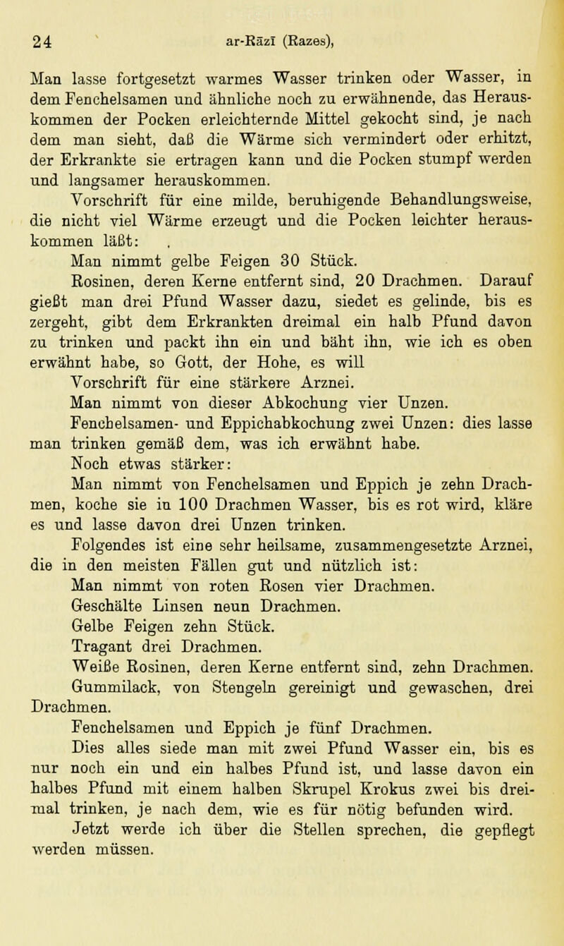 Man lasse fortgesetzt warmes Wasser trinken oder Wasser, in dem Fenchelsamen und ähnliche noch zu erwähnende, das Heraus- kommen der Pocken erleichternde Mittel gekocht sind, je nach dem man sieht, daß die Wärme sich vermindert oder erhitzt, der Erkrankte sie ertragen kann und die Pocken stumpf werden und langsamer herauskommen. Vorschrift für eine milde, beruhigende Behandlungsweise, die nicht viel Wärme erzeugt und die Pocken leichter heraus- kommen läßt: Man nimmt gelbe Feigen 30 Stück. Rosinen, deren Kerne entfernt sind, 20 Drachmen. Darauf gießt man drei Pfund Wasser dazu, siedet es gelinde, bis es zergeht, gibt dem Erkrankten dreimal ein halb Pfund davon zu trinken und packt ihn ein und bäht ihn, wie ich es oben erwähnt habe, so Gott, der Hohe, es will Vorschrift für eine stärkere Arznei. Man nimmt von dieser Abkochung vier Unzen. Fenchelsamen- und Eppichabkochung zwei Unzen: dies lasse man trinken gemäß dem, was ich erwähnt habe. Noch etwas stärker: Man nimmt von Fenchelsamen und Eppich je zehn Drach- men, koche sie in 100 Drachmen Wasser, bis es rot wird, kläre es und lasse davon drei Unzen trinken. Folgendes ist eine sehr heilsame, zusammengesetzte Arznei, die in den meisten Fällen gut und nützlich ist: Man nimmt von roten Rosen vier Drachmen. Geschälte Linsen neun Drachmen. Gelbe Feigen zehn Stück. Tragant drei Drachmen. Weiße Rosinen, deren Kerne entfernt sind, zehn Drachmen. Gummilack, von Stengeln gereinigt und gewaschen, drei Drachmen. Fenchelsamen und Eppich je fünf Drachmen. Dies alles siede man mit zwei Pfund Wasser ein, bis es nur noch ein und ein halbes Pfund ist, und lasse davon ein halbes Pfund mit einem halben Skrupel Krokus zwei bis drei- mal trinken, je nach dem, wie es für nötig befunden wird. Jetzt werde ich über die Stellen sprechen, die gepflegt werden müssen.