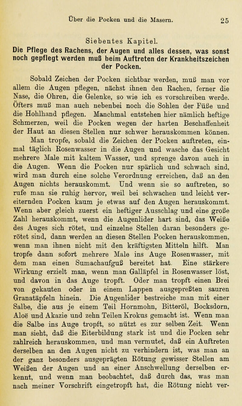 Siebentes Kapitel. Die Pflege des Rachens, der Augen und alles dessen, was sonst noch gepflegt werden muß beim Auftreten der Krankheitszeichen der Pocken. Sobald Zeichen der Pocken sichtbar werden, muß man vor allem die Augen pflegen, nächst ihnen den Rachen, ferner die Nase, die Ohren, die Gelenke, so wie ich es vorschreiben werde. Öfters muß man auch nebenbei noch die Sohlen der Füße und die Hohlhand pflegen. Manchmal entstehen hier nämlich heftige Schmerzen, weil die Pocken wegen der harten Beschaffenheit der Haut an diesen Stellen nur schwer herauskommen können. Man tropfe, sobald die Zeichen der Pocken auftreten, ein- mal täglich Rosenwasser in die Augen und wasche das Gesicht mehrere Male mit kaltem Wasser, und sprenge davon auch in die Augen. Wenn die Pocken nur spärlich und schwach sind, wird man durch eine solche Verordnung erreichen, daß an den Augen nichts herauskommt. Und wenn sie so auftreten, so rufe man sie ruhig hervor, weil bei schwachen und leicht ver- eiternden Pocken kaum je etwas auf den Augen herauskommt. Wenn aber gleich zuerst ein heftiger Ausschlag und eine große Zahl herauskommt, wenn die Augenlider hart sind, das Weiße des Auges sich rötet, und einzelne Stellen daran besonders ge- rötet sind, dann werden an diesen Stellen Pocken herauskommen, wenn man ihnen nicht mit den kräftigsten Mitteln hilft. Man tropfe dann sofort mehrere Male ins Auge Rosenwasser, mit dem man einen Sumachaufguß bereitet hat. Eine stärkere Wirkung erzielt man, wenn man Galläpfel in Rosenwasser löst, und davon in das Auge tropft. Oder man tropft einen Brei von gekauten oder in einem Lappen ausgepreßten sauren Granatäpfeln hinein. Die Augenlider bestreiche man mit einer Salbe, die aus je einem Teil Hornmohn, Bitteröl, Bocksdorn, Aloe und Akazie und zehn Teilen Krokus gemacht ist. Wenn man die Salbe ins Auge tropft, so nützt es zur selben Zeit. Wenn man sieht, daß die Eiterbildung stark ist und die Pocken sehr zahlreich herauskommen, und man vermutet, daß ein Auftreten derselben an den Augen nicht zu verhindern ist, was man an der ganz besonders ausgeprägten Rötung gewisser Stellen am Weißen der Augen und an einer Anschwellung derselben er- kennt, und wenn man beobachtet, daß durch das, was man nach meiner Vorschrift eingetropft hat, die Rötung nicht ver-