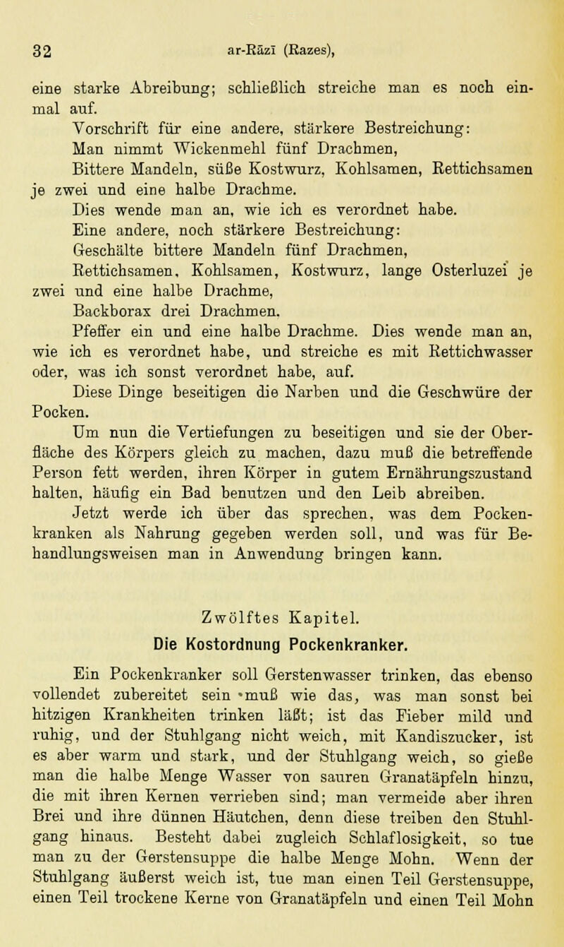 eine starke Abreibung; schließlich streiche man es noch ein- mal auf. Vorschrift für eine andere, stärkere Bestreichung: Man nimmt Wickenmehl fünf Drachmen, Bittere Mandeln, süße Kostwurz, Kohlsamen, Rettichsamen je zwei und eine halbe Drachme. Dies wende man an, wie ich es verordnet habe. Eine andere, noch stärkere Bestreichung: Geschälte bittere Mandeln fünf Drachmen, Rettichsamen. Kohlsamen, Kostwurz, lange Osterluzei je zwei und eine halbe Drachme, Backborax drei Drachmen. Pfeffer ein und eine halbe Drachme. Dies wende man an, wie ich es verordnet habe, und streiche es mit Kettichwasser oder, was ich sonst verordnet habe, auf. Diese Dinge beseitigen die Narben und die Geschwüre der Pocken. Um nun die Vertiefungen zu beseitigen und sie der Ober- fläche des Körpers gleich zu machen, dazu muß die betreffende Person fett werden, ihren Körper in gutem Ernährungszustand halten, häufig ein Bad benutzen und den Leib abreiben. Jetzt werde ich über das sprechen, was dem Pocken- kranken als Nahrung gegeben werden soll, und was für Be- handlungsweisen man in Anwendung bringen kann. Zwölftes Kapitel. Die Kostordnung Pockenkranker. Ein Pockenkranker soll Gerstenwasser trinken, das ebenso vollendet zubereitet sein «muß wie das, was man sonst bei hitzigen Krankheiten trinken läßt; ist das Fieber mild und ruhig, und der Stuhlgang nicht weich, mit Kandiszucker, ist es aber warm und stark, und der Stuhlgang weich, so gieße man die halbe Menge Wasser von sauren Granatäpfeln hinzu, die mit ihren Kernen verrieben sind; man vermeide aber ihren Brei und ihre dünnen Häutchen, denn diese treiben den Stuhl- gang hinaus. Besteht dabei zugleich Schlaflosigkeit, so tue man zu der Gerstensuppe die halbe Menge Mohn. Wenn der Stuhlgang äußerst weich ist, tue man einen Teil Gerstensuppe, einen Teil trockene Kerne von Granatäpfeln und einen Teil Mohn