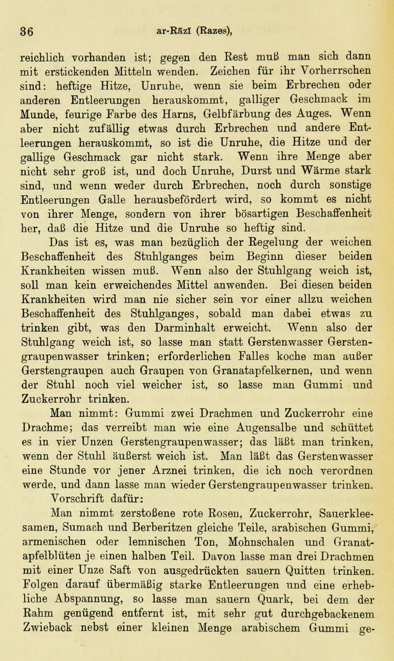 reichlich, vorhanden ist; gegen den Rest muß man sich dann mit erstickenden Mitteln wenden. Zeichen für ihr Vorherrschen sind: heftige Hitze, Unruhe, wenn sie beim Erbrechen oder anderen Entleerungen herauskommt, galliger Geschmack im Munde, feurige Farbe des Harns, Gelbfärbung des Auges. Wenn aber nicht zufällig etwas durch Erbrechen und andere Ent- leerungen herauskommt, so ist die Unruhe, die Hitze und der gallige Geschmack gar nicht stark. Wenn ihre Menge aber nicht sehr groß ist, und doch Unruhe, Durst und Wärme stark sind, und wenn weder durch Erbrechen, noch durch sonstige Entleerungen Galle herausbefördert wird, so kommt es nicht von ihrer Menge, sondern von ihrer bösartigen Beschaffenheit her, daß die Hitze und die Unruhe so heftig sind. Das ist es, was man bezüglich der Regelung der weichen Beschaffenheit des Stuhlganges beim Beginn dieser beiden Krankheiten wissen muß. Wenn also der Stuhlgang weich ist, soll man kein erweichendes Mittel anwenden. Bei diesen beiden Krankheiten wird man nie sicher sein vor einer allzu weichen Beschaffenheit des Stuhlganges, sobald man dabei etwas zu trinken gibt, was den Darminhalt erweicht. Wenn also der Stuhlgang weich ist, so lasse man statt Gerstenwasser Gersten- graupenwasser trinken; erforderlichen Falles koche man außer Gerstengraupen auch Graupen von Granatapfelkernen, und wenn der Stuhl noch viel weicher ist, so lasse man Gummi und Zuckerrohr trinken. Man nimmt: Gummi zwei Drachmen und Zuckerrohr eine Drachme; das verreibt man wie eine Augensalbe und schüttet es in vier Unzen Gerstengraupenwasser; das läßt man trinken, wenn der Stuhl äußerst weich ist. Man läßt das Gerstenwasser eine Stunde vor jener Arznei trinken, die ich noch verordnen werde, und dann lasse man wieder Gerstengraupenwasser trinken. Vorschrift dafür: Man nimmt zerstoßene rote Rosen, Zuckerrohr, Sauerklee- samen, Sumaeh und Berberitzen gleiche Teile, arabischen Gummi, armenischen oder lemnischen Ton, Mohnschalen und Granat- apfelblüten je einen halben Teil. Davon lasse man drei Drachmen mit einer Unze Saft von ausgedrückten sauern Quitten trinken. Folgen darauf übermäßig starke Entleerungen und eine erheb- liche Abspannung, so lasse man sauern Quark, bei dem der Rahm genügend entfernt ist, mit sehr gut durchgebackenem Zwieback nebst einer kleinen Menge arabischem Gummi ge-