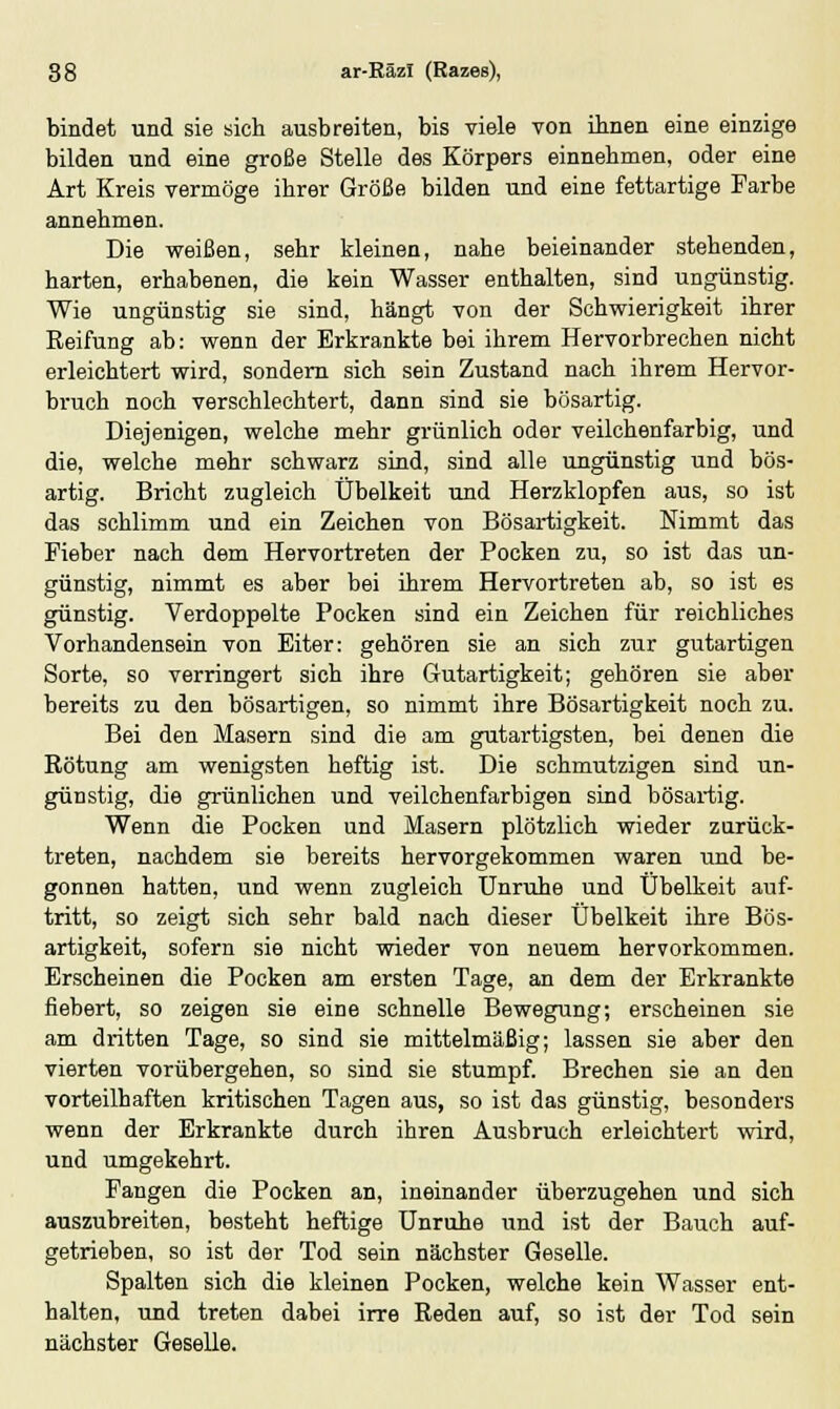 bindet und sie sich ausbreiten, bis viele von ihnen eine einzige bilden und eine große Stelle des Körpers einnehmen, oder eine Art Kreis vermöge ihrer Größe bilden und eine fettartige Farbe annehmen. Die weißen, sehr kleinen, nahe beieinander stehenden, harten, erhabenen, die kein Wasser enthalten, sind ungünstig. Wie ungünstig sie sind, hängt von der Schwierigkeit ihrer Reifung ab: wenn der Erkrankte bei ihrem Hervorbrechen nicht erleichtert wird, sondern sich sein Zustand nach ihrem Hervor- bruch noch verschlechtert, dann sind sie bösartig. Diejenigen, welche mehr grünlich oder veilchenfarbig, und die, welche mehr schwarz sind, sind alle ungünstig und bös- artig. Bricht zugleich Übelkeit und Herzklopfen aus, so ist das schlimm und ein Zeichen von Bösartigkeit. Nimmt das Fieber nach dem Hervortreten der Pocken zu, so ist das un- günstig, nimmt es aber bei ihrem Hervortreten ab, so ist es günstig. Verdoppelte Pocken sind ein Zeichen für reichliches Vorhandensein von Eiter: gehören sie an sich zur gutartigen Sorte, so verringert sich ihre Gutartigkeit; gehören sie aber bereits zu den bösartigen, so nimmt ihre Bösartigkeit noch zu. Bei den Masern sind die am gutartigsten, bei denen die Rötung am wenigsten heftig ist. Die schmutzigen sind un- günstig, die grünlichen und veilchenfarbigen sind bösartig. Wenn die Pocken und Masern plötzlich wieder zurück- treten, nachdem sie bereits hervorgekommen waren und be- gonnen hatten, und wenn zugleich Unruhe und Übelkeit auf- tritt, so zeigt sich sehr bald nach dieser Übelkeit ihre Bös- artigkeit, sofern sie nicht wieder von neuem hervorkommen. Erscheinen die Pocken am ersten Tage, an dem der Erkrankte fiebert, so zeigen sie eine schnelle Bewegung; erscheinen sie am dritten Tage, so sind sie mittelmäßig; lassen sie aber den vierten vorübergehen, so sind sie stumpf. Brechen sie an den vorteilhaften kritischen Tagen aus, so ist das günstig, besonders wenn der Erkrankte durch ihren Ausbruch erleichtert wird, und umgekehrt. Fangen die Pocken an, ineinander überzugehen und sich auszubreiten, besteht heftige Unruhe und ist der Bauch auf- getrieben, so ist der Tod sein nächster Geselle. Spalten sich die kleinen Pocken, welche kein Wasser ent- halten, und treten dabei irre Reden auf, so ist der Tod sein nächster Geselle.