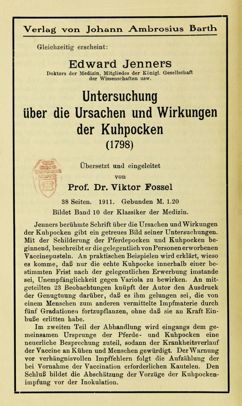 Verlag von Johann A.mbrosi\as Barth Gleichzeitig erscheint: Edward Jenners Doktors der Medizin, Mitgliedes der Königl. Gesellschaft der Wissenschaften usw. Untersuchung über die Ursachen und Wirkungen der Kuhpocken (1798) Übersetzt und eingeleitet von Prof. Dr. Viktor Possei 38 Seiten. 1911. Gebunden M. 1.20 Bildet Band 10 der Klassiker der Medizin. Jenners berühmte Schrift über die Ursachen und Wirkungen der Kuhpocken gibt ein getreues Bild seiner Untersuchungen. Mit der Schilderung der Pferdepocken und Kuhpocken be- ginnend, beschreibt er die gelegentlich von Personen erworbenen Vaccinepusteln. An praktischen Beispielen wird erklärt, wieso es komme, daß nur die echte Kuhpocke innerhalb einer be- stimmten Frist nach der gelegentlichen Erwerbung imstande sei, Unempfänglichkeit gegen Variola zu bewirken. An mit- geteilten 23 Beobachtungen knüpft der Autor den Ausdruck der Genugtuung darüber, daß es ihm gelungen sei, die von einem Menschen zum anderen vermittelte Impfmaterie durch fünf Gradationen fortzupflanzen, ohne daß sie an Kraft Ein- buße erlitten habe. Im zweiten Teil der Abhandlung wird eingangs dem ge- meinsamen Ursprünge der Pferde- und Kuhpocken eine neuerliche Besprechung zuteil, sodann der Krankheitsverlauf der Vaccine an Kühen und Menschen gewürdigt. Der Warnung vor verhängnisvollen Impffehlern folgt die Aufzählung der bei Vornahme der Vaccination erforderlichen Kautelen. Den Schluß bildet die Abschätzung der Vorzüge der Kuhpocken- impfung vor der Inokulation.