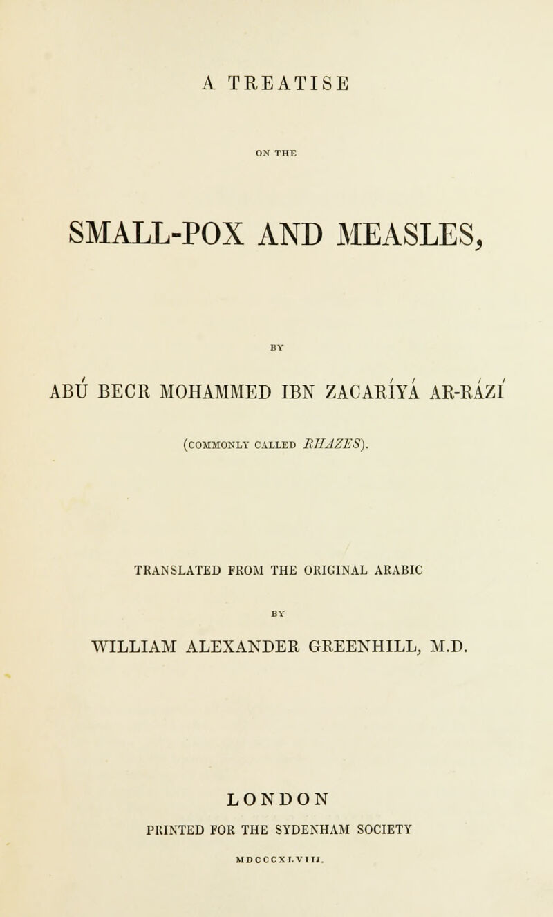 A TREATISE SMALL-POX AND MEASLES, ABU BECR MOHAMMED IBN ZACARiYA AR-RAZI (commonly called RHJZES). TRANSLATED FROM THE ORIGINAL ARABIC WILLIAM ALEXANDER GREENHILL, M.D. LONDON PRINTED FOR THE SYDENHAM SOCIETY MDCCCXI.VIIJ.