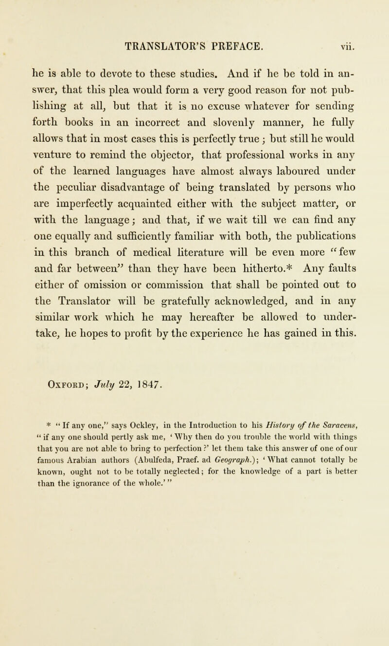 he is able to devote to these studies. And if he be told in an- swer, that this plea would form a very good reason for not pub- lishing at all, but that it is no excuse whatever for sending forth books in an incorrect and slovenly manner, he fully allows that in most cases this is perfectly true; but still he would venttire to remind the objector, that professional works in any of the learned languages have almost always laboured under the peculiar disadvantage of being translated by persons who are imperfectly acquainted either with the subject matter, or with the language; and that, if we wait till we can find any one equally and sufficiently familiar with both, the publications in this branch of medical literature will be even more few and far between than they have been hitherto.* Any faults either of omission or commission that shall be pointed out to the Translator will be gratefully acknowledged, and in any similar work which he may hereafter be allowed to under- take, he hopes to profit by the experience he has gained in this. Oxford; July 22, 1847. *  If any one, says Ockley, in the Introduction to his History of the Saracens,  if any one should pertly ask me, ' Why then do you trouble the world with things that you are not able to bring to perfection ?' let them take this answer of one of our famous Arabian authors (Abulfeda, Praef. ad Geoyraph.); ' What cannot totally be known, ought not to be totally neglected; for the knowledge of a part is better than the ignorance of the whole.'