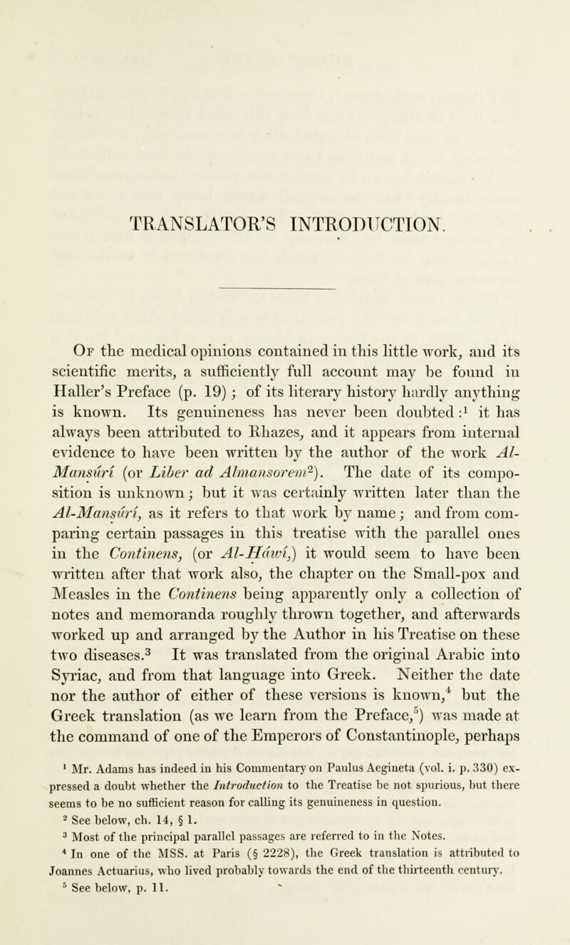 TRANSLATOR'S INTRODITCTION. Of the medical opinions contained in this little work, and its scientific merits, a sufficiently full account may be found in Haller's Preface (p. 19); of its literary history hardly anything is known. Its genuineness has never been doubted :' it has always been attributed to Rhazes, and it appears from internal evidence to have been written by the author of the work Al- Mansuri (or Liber ad Almansorem2). The date of its compo- sition is unknown; but it was certainly written later than the Al-Mansuri, as it refers to that work by name; and from com- paring certain passages in this treatise with the parallel ones in the Continens, (or Al-Hdivi,) it would seem to have been written after that work also, the chapter on the Small-pox and Measles in the Continens being apparently only a collection of notes and memoranda roughly thrown together, and afterwards worked up and arranged by the Author in his Treatise on these two diseases.3 It was translated from the original Arabic into Syriac, and from that language into Greek. Neither the date nor the author of either of these versions is known,4 but the Greek translation (as we learn from the Preface,5) was made at the command of one of the Emperors of Constantinople, perhaps 1 Mr. Adams has indeed in his Commentary on Paulus Aegiueta (vol. i. p. 330) ex- pressed a douht whether the Introduction to the Treatise be not spurious, but there seems to be no sufficient reason for calling its genuineness in question. 2 See below, ch. 14, § 1. 3 Most of the principal parallel passages are referred to in the Notes. 4 In one of the MSS. at Paris (§ 2228), the Greek translation is attributed to Joannes Actuarius, who lived probably towards the end of the thirteenth century.