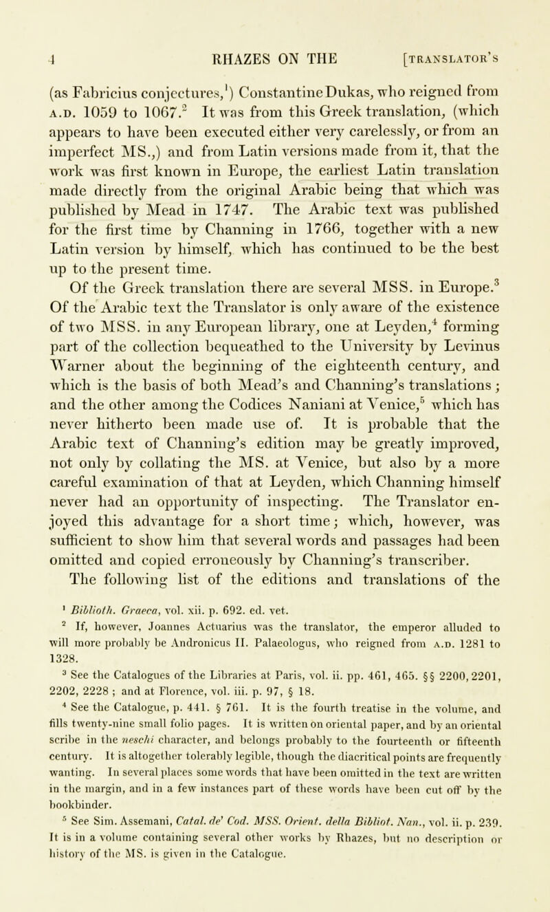 (as Fabricius conjectures,1) ConstantineDukas, who reigned from a.d. 1059 to 1067. It was from this Greek translation, (which appears to have been executed either very carelessly, or from an imperfect MS.,) and from Latin versions made from it, that the work was first known in Europe, the earliest Latin translation made directly from the oi'iginal Arabic being that which was published by Mead in 1747. The Arabic text was published for the first time by Channing in 1766, together with a new Latin version by himself, which has continued to be the best up to the present time. Of the Greek translation there are several MSS. in Europe.3 Of the Arabic text the Translator is only aware of the existence of two MSS. in any European library, one at Ley den,4 forming part of the collection bequeathed to the University by Levinus Warner about the beginning of the eighteenth century, and which is the basis of both Mead's and Channing's translations ; and the other among the Codices Naniani at Venice,6 which has never hitherto been made use of. It is probable that the Arabic text of Channing's edition may be greatly improved, not only by collating the MS. at Venice, but also by a more careful examination of that at Leyden, which Channing himself never had an opportunity of inspecting. The Translator en- joyed this advantage for a short time; which, however, was sufficient to show him that several words and passages had been omitted and copied erroneously by Channing's transcriber. The following list of the editions and translations of the 1 Biblioth. Graeea, vol. xii. p. 692. ed. vet. 2 If, however, Joannes Actnarius was the translator, the emperor alluded to will more probably be Andronicus II. Palaeologus, who reigned from a.d. 1281 to 1328. a See the Catalogues of the Libraries at Paris, vol. ii. pp. 461, 465. §§ 2200,2201, 2202, 2228 ; and at Florence, vol. iii. p. 97, § 18. 4 See the Catalogue, p. 441. § 761. It is the fourth treatise in the volume, and fills twenty-nine small folio pages. It is written on oriental paper, and by an oriental scribe in the neschi character, and belongs probably to the fourteenth or fifteenth century. It is altogether tolerably legible, though the diacritical points are frequently- wanting. In several places some words that have been omitted in the text are written in the margin, and in a few instances part of these words have been cut off by the bookbinder. 5 See Sim. Assemani, Catal. de' Cod. MSS. Orient, delta Biblint. Nan., vol. ii. p. 239. It is in a volume containing several other works by Rbazes, but no description or history of the MS. is given in the Catalogue.