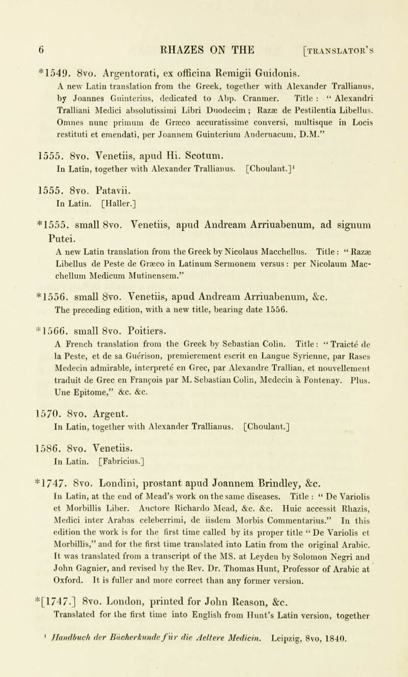 *1549. 8vo. Argentovati, ex officina Remigii Guidonis. A new Latin translation from the Greek, together with Alexander Trallianus, by Joannes Guinterius, dedicated to Abp. Cranmer. Title :  Alexandri Tralliani Medici alisolutissimi Libri Duodecim ; Razee de Pestilentia Libellus. Omnes nunc primum de Graco accnratissime conversi, multisque in Locis restituti et emendati, per Joannem Guinterium Andernacum, D.M. 1555. 8vo. Venetiis, apud Hi. Scotum. In Latin, together with Alexander Trallianus. [Choulaut.]1 1555. 8vo. Patavii. In Latin. [Haller.] *1555. small 8vo. Venetiis, apud Andream Arriuabenum, ad signum Putei. A new Latin translation from the Greek by Nicolaus Macchellus. Title:  Raza: Libellus de Peste de Graco in Latinum Sermoneui versus: per Nicolaum Mac- chellum Medicum Mutinensem. * 1556. small 8vo. Venetiis, apud Andream Arriuabenum, &c. The preceding edition, with a new title, bearing date 1556. *1566. small 8vo. Poitiers. A French translation from the Greek by Sebastian Colin. Title:  Traicte dc la Peste, et de sa Guerison, premierement escrit en Langue Syriennc, par Rases Medecin admirable, interpret^ en Grec, par Alexandre Trallian, et nouvellement traduit de Grec en Francois par M. Sebastian Colin, Medecin a Fontenay. Plus. Une Epitome, &c. &c. 1570. 8vo. Argent. In Latin, together with Alexander Trallianus. [Choulant.] 1586. 8vo. Venetiis. In Latin. [Fabricius.] * 1747- 8vo. Londini, prostant apud Joannem Brindley, &c. In Latin, at the end of Mead's work on the same diseases. Title :  De Variolis et Morbillis Liber. Auctore Richardo Mead, &c. &c. Hnic accessit Rhazis, Medici inter Arabas celeberrimi, de iisdem Morbis Commentarius. In this edition the work is for the first time called by its proper title  De Variolis et Morbillis, and for the first time translated into Latin from the original Arabic. It was translated from a transcript of the MS. at Leyden by Solomon Negri and John Gagnier, and revised by the Rev. Dr. Thomas Hunt, Professor of Arabic at Oxford. It is fuller and more correct than any former version. *[l/4/.] 8vo. London, printed for John Reason, &c. Translated for the first time into English from Hunt's Latin version, together 1 llandbuck der Buchcrknnde fur die Aeltere Medicin, Leipzig, 8vo, 1840.