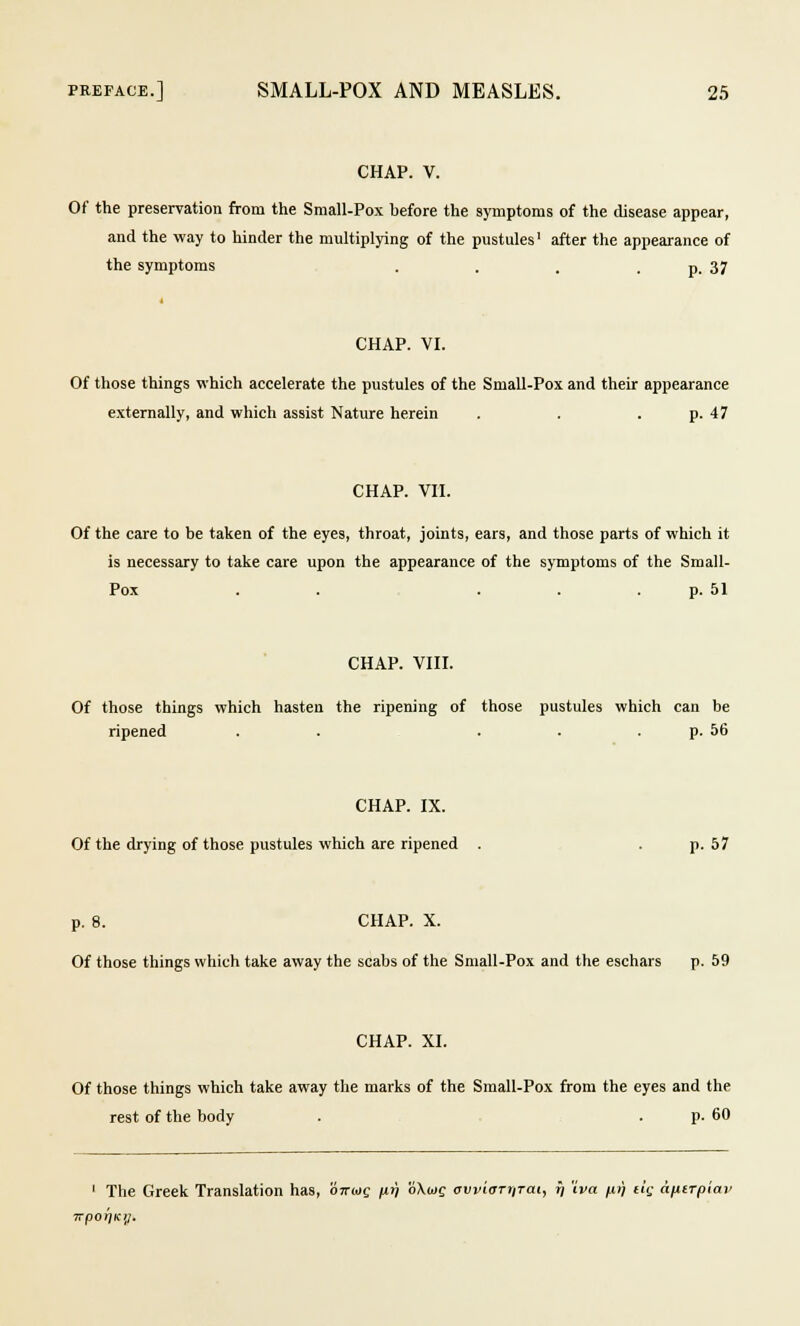 CHAP. V. Of the preservation from the Small-Pox before the symptoms of the disease appear, and the way to hinder the multiplying of the pustules' after the appearance of the symptoms . . . . p. 37 CHAP. VI. Of those things which accelerate the pustules of the Small-Pox and their appearance externally, and which assist Nature herein . . p. 47 CHAP. VII. Of the care to be taken of the eyes, throat, joints, ears, and those parts of which it is necessary to take care upon the appearance of the symptoms of the Small- Pox . . ... p. 51 CHAP. VIII. Of those things which hasten the ripening of those pustules which can be ripened . . ... p. 56 CHAP. IX. Of the drying of those pustules which are ripened . p. 57 p. 8. CHAP. X. Of those things which take away the scabs of the Small-Pox and the eschars p. 59 CHAP. XI. Of those things which take away the marks of the Small-Pox from the eyes and the rest of the body . p. 60 1 The Greek Translation has, ottuq /irj oXujc cvviarriTai, jj iva pr) tig a/itTpiav 7rpor}Kii.