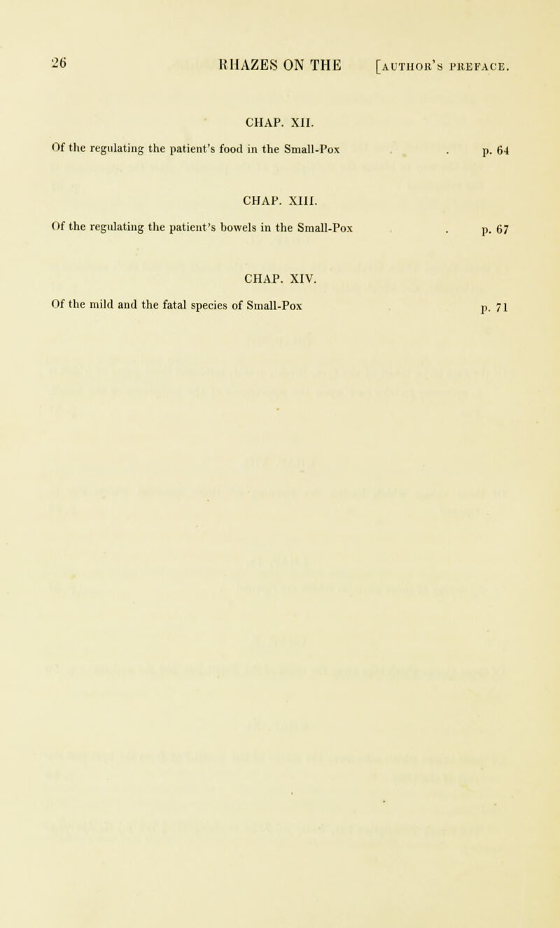 CHAP. XII. Of the regulating the patient's food in the Small-Pox . p. 64 CHAP. XIII. Of the regulating the patient's bowels in the Small-Pox . p. 67 CHAP. XIV. Of the mild and the fatal species of Small-Pox p. 71