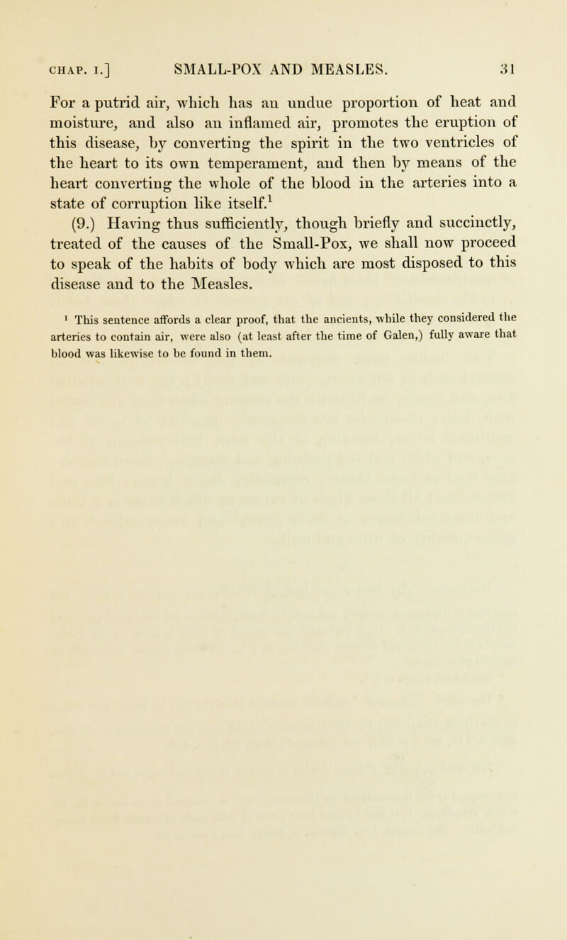 For a putrid air, which has an undue proportion of heat and moisture, and also an inflamed air, promotes the eruption of this disease, by converting the spirit in the two ventricles of the heart to its own temperament, and then by means of the heart converting the whole of the blood in the arteries into a state of corruption like itself.1 (9.) Having thus sufficiently, though briefly and succinctly, treated of the causes of the Small-Pox, we shall now proceed to speak of the habits of body which are most disposed to this disease and to the Measles. 1 This sentence affords a clear proof, that the ancients, while they considered the arteries to contain air, were also (at least after the time of Galen,) fully aware that blood was likewise to be found in them.