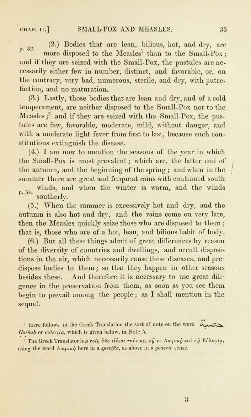 (2.) Bodies that are lean, bilious, hot, and dry, are more disposed to the Measles1 than to the Small-Pox; and if they are seized with the Small-Pox, the pustules are ne- cessarily either few in number, distinct, and favorable, or, on the contrary, very bad, numerous, sterile, and dry, with putre- faction, and no maturation. (3.) Lastly, those bodies that are lean and dry, and of a cold temperament, are neither disposed to the Small-Pox nor to the Measles; and if they are seized with the Small-Pox, the pus- tules are few, favorable, moderate, mild, without danger, and with a moderate light fever from first to last, because such con- stitutions extinguish the disease. (4.) I am now to mention the seasons of the year in which the Small-Pox is most prevalent; which are, the latter end of the autumn, and the beginning of the spring ; and when in the summer there are great and frequent rains with continued south winds, and when the winter is warm, and the winds southerly. (5.) When the summer is excessively hot and dry, and the autumn is also hot and dry, and the rains come on very late, then the Measles quickly seize those who are disposed to them ; that is, those who are of a hot, lean, and bilious habit of body. (6.) But all these things admit of great differences by reason of the diversity of countries and dwellings, and occult disposi- tions in the air, which necessarily cause these diseases, and pre- dispose bodies to them; so that they happen in other seasons besides these. And therefore it is necessary to use great dili- gence in the preservation from them, as soon as you see them begin to prevail among the people; as I shall mention in the sequel. 1 Here follows in the Greek Translation the sort of note on the word iiL^O.2*. Hasbah or ivXoyia, which is given below, in Note A. - The Greek Translator has roTc. Svo ttSiai tovtoiq, ry n AoifiiKy Kai ry E/>Xoyi'«, using the word Aoiyuim/ here in a specific, as above in a generic sense.