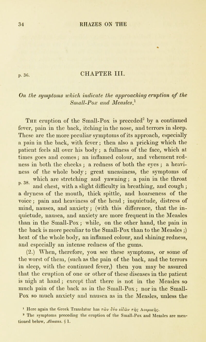 P. 36. CHAPTER III. On the symptoms which indicate the approaching eruption of the Small-Pox and Measles} The eruption of the Small-Pox is preceded2 by a continued fever, pain in the back, itching in the nose, and terrors in sleep. These are the more peculiar symptoms of its approach, especially a pain in the back, with fever; then also a pricking which the patient feels all over his body; a fullness of the face, which at times goes and comes; an inflamed colour, and vehement red- ness in both the cheeks; a redness of both the eyes ; a heavi- ness of the whole body; great uneasiness, the symptoms of which are stretching and yawning; a pain in the throat and chest, with a slight difficulty in breathing, and cough ; a dryness of the mouth, thick spittle, and hoarseness of the voice; pain and heaviness of the head; inquietude, distress of mind, nausea, and anxiety; (with this difference, that the in- quietude, nausea, and anxiety are more frequent in the Measles than in the Small-Pox; while, on the other hand, the pain in the back is more peculiar to the Small-Pox than to the Measles ;) heat of the whole body, an inflamed colour, and shining redness, and especially an intense redness of the gums. (2.) When, therefore, you see these symptoms, or some of the worst of them, (such as the pain of the back, and the terrors in sleep, with the continued fever,) then you may be assured that the eruption of one or other of these diseases in the patient is nigh at hand; except that there is not in the Measles so much pain of the back as in the Small-Pox; nor in the Small- Pox so much anxiety and nausea as in the Measles, unless the 1 Here again the Greek Translator has tSiv Sio £i'<5uh> rijje Aot^iicrjs. '2 The symptoms preceding the eruption of the Small-Pox and Measles are men- tioned helow, Ahnans. § 1.