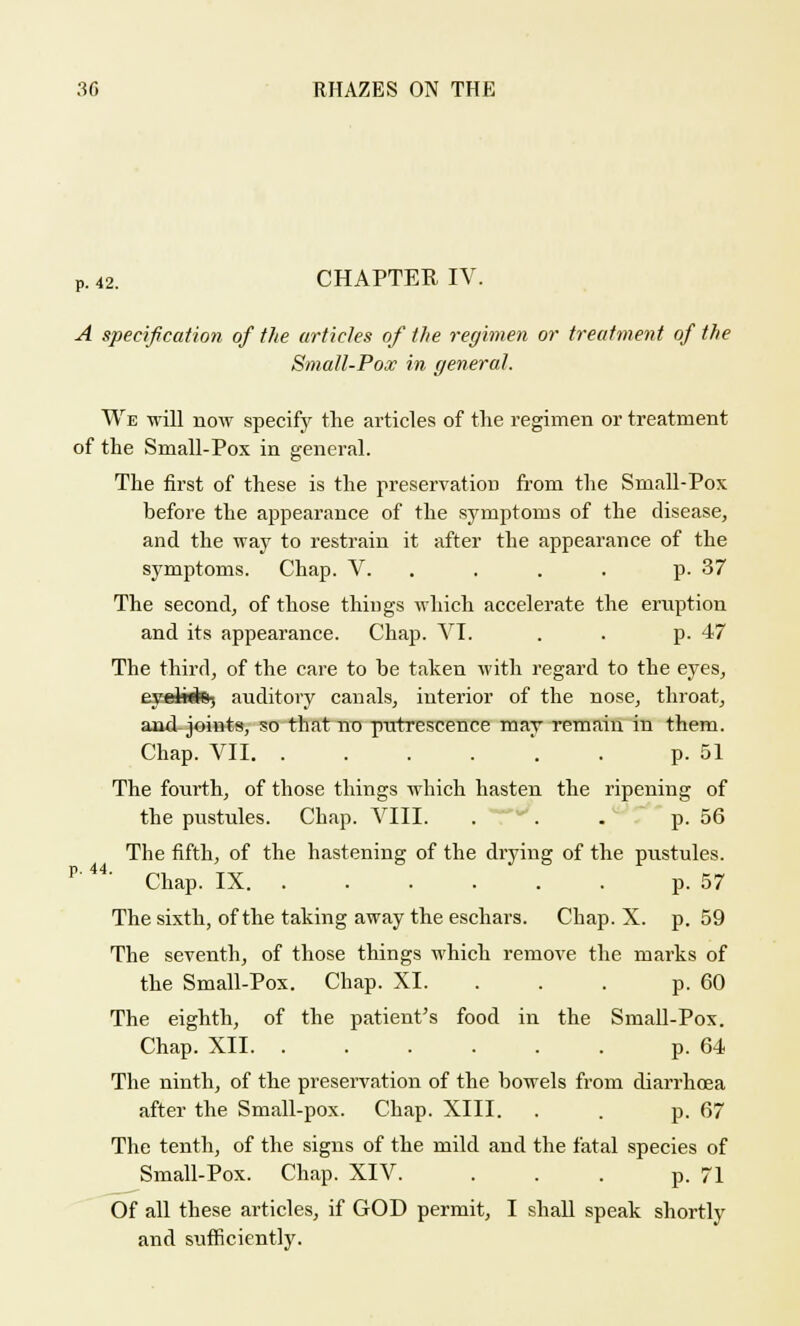 P. 42. CHAPTER IV. A specification of the articles of the regimen or treatment of the Small-Pox in general. We will now specify the articles of the regimen or treatment of the Small-Pox in general. The first of these is the preservation from the Small-Pox before the appearance of the symptoms of the disease, and the way to restrain it after the appearance of the symptoms. Chap. V. p. 37 The second, of those things which accelerate the eruption and its appearance. Chap. VI. . . p. 47 The third, of the care to he taken with regard to the eyes, eyelwtej auditory canals, interior of the nose, throat, and-joints, so that no putrescence may remain in them. Chap. VII *. . p. 51 The fourth, of those things which hasten the ripening of the pustules. Chap. VIII. .  . . p. 56 The fifth, of the hastening of the drying of the pustules. r' 44' Chap. IX p. 57 The sixth, of the taking away the eschars. Chap. X. p. 59 The seventh, of those things which remove the marks of the Small-Pox. Chap. XL . . p. 60 The eighth, of the patient's food in the Small-Pox. Chap. XII p. 64 The ninth, of the preservation of the bowels from diarrhoea after the Small-pox. Chap. XIII. . . p. 67 The tenth, of the signs of the mild and the fatal species of Small-Pox. Chap. XIV. . . . p. 71 Of all these articles, if GOD permit, I shall speak shortly and sufficiently.