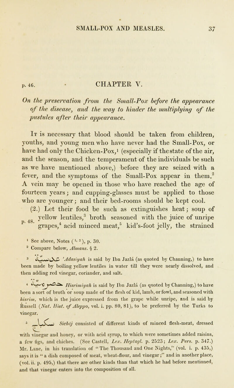 P. 46. ■ CHAPTER V. On the preservation from the Small-Pox before the appearance of the disease, and the ivay to hinder the multiplying of the pustules after their appearance. It is necessary that blood should be taken from children, youths, and young men who have never had the Small-Pox, or have had only the Chicken-Pox,1 (especially if the state of the air, and the season, and the temperament of the individuals be such as we have mentioned above,) before they are seized with a fever, and the symptoms of the Small-Pox appear in them.2 A vein may be opened in those who have reached the age of fourteen years; and cupping-glasses must be applied to those who are younger; and their bed-rooms should be kept cool. (2.) Let their food be such as extinguishes heat; soup of yellow lentiles,3 broth seasoned with the juice of unripe grapes,4 acid minced meat,5 kid's-foot jelly, the strained 1 See above, Notes ('• -), p. 30. 2 Compare below, Almans. § 2. 3 _■. i.»'lN-(- 'Adasiyah is said by Ibn Jazla. (as quoted by Charming,) to have been made by boiling yellow lentiles in water till they were nearly dissolved, and then adding red vinegar, coriander, and salt. 4 v^^xiy+O^. Hisrimiyah is said by Ibn Jazla (as quoted by Channing,) to have been a sort of broth or soup made of the flesh of kid, lamb, or fowl, and seasoned with hisrim, which is the juice expressed from the grape while unripe, and is said by Russell {Nat. Hist, of Aleppo, vol. i. pp. 80, 81), to be preferred by the Turks to vinegar. 5 „_V*SwJ Sicbdj consisted of different kinds of minced flesh-meat, dressed with vinegar and honey, or with acid syrup, to which were sometimes added raisins, a few figs, and chiches. (See Castell, Lex. Heptagl. p. 2523; Lex. Pers. p. 347.) Mr. Lane, in his translation of  The Thousand and One Nights, (vol. i. p. 435,) says it is  a dish composed of meat, wheat-flour, and vinegar; and in another place, (vol. ii. p. 495,) that there are other kinds than that which he had before mentioned, and that vinegar enters into the composition of all.