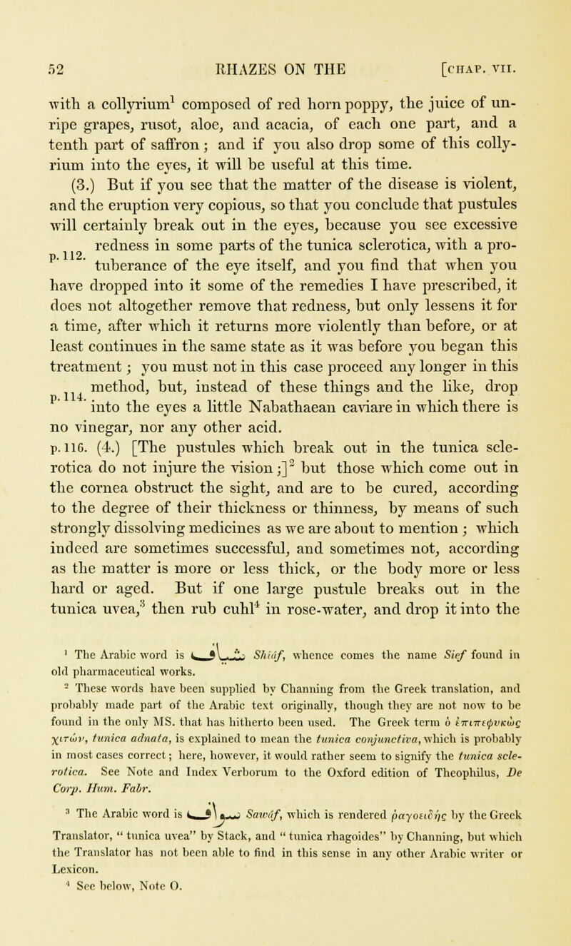 with a collyrium1 composed of red horn poppy, the juice of un- ripe grapes, rusot, aloe, and acacia, of each one part, and a tenth part of saffron; and if you also drop some of this colly- rium into the eyes, it will be useful at this time. (3.) But if you see that the matter of the disease is violent, and the eruption very copious, so that you conclude that pustules will certainly break out in the eyes, because you see excessive redness in some parts of the tunica sclerotica, with a pro- tuberance of the eye itself, and you find that when you have dropped into it some of the remedies I have prescribed, it does not altogether remove that redness, but only lessens it for a time, after which it returns more violently than before, or at least continues in the same state as it was before you began this treatment; you must not in this case proceed any longer in this method, but, instead of these things and the like, drop into the eyes a little Nabathaean caviare in which there is no vinegar, nor any other acid. p. 116. (4.) [The pustules which break out in the tunica scle- rotica do not injure the vision;] but those wrhich come out in the cornea obstruct the sight, and are to be cured, according to the degree of their thickness or thinness, by means of such strongly dissolving medicines as we are about to mention ; which indeed are sometimes successful, and sometimes not, according as the matter is more or less thick, or the body more or less hard or aged. But if one large pustule breaks out in the tunica uvea,5 then rub cuhl1 in rose-water, and drop it into the 1 The Arabic word is i t\ ■ '''* Shidf, whence comes the name Sief found in old pharmaceutical works. 2 These words have been supplied by Channing from the Greek translation, and probably made part of the Arabic text originally, though they are not now to be found in the only MS. that has hitherto been used. The Greek term o s;ri7r£0i;Kwc yvriav, tunica adnata, is explained to mean the tunica conjunctiva, which is probably in most cases correct; here, however, it would rather seem to signify the tunica scle- rotica. See Note and Index Verborum to the Oxford edition of Theophilus, De Corp. Hum. Fabr. 3 The Arabic word is <^j\«-~ Saunif, which is rendered payoufi)g by the Greek Translator,  tunica uvea by Stack, and  tunica rhagoides by Channing, but which the Translator has not been able to find in this sense in any other Arabic writer or Lexicon.