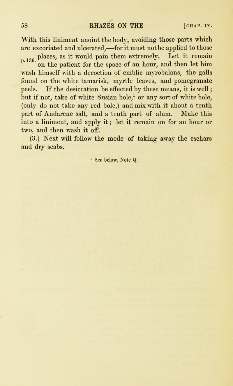 With this liniment anoint the body, avoiding those parts which are excoriated and ulcerated,—for it must notbe applied to those places, as it would pain them extremely. Let it remain ' on the patient for the space of an hour, and then let him wash himself with a decoction of emblic myrobalans, the galls found on the white tamarisk, myrtle leaves, and pomegranate peels. If the desiccation be effected by these means, it is well; but if not, take of white Susian bole,1 or any sort of white bole, (only do not take any red bole,) and mix with it about a tenth part of Andarene salt, and a tenth part of alum. Make this into a liniment, and apply it; let it remain on for an hour or two, and then wash it off. (3.) Next will follow the mode of taking away the eschars and dry scabs.