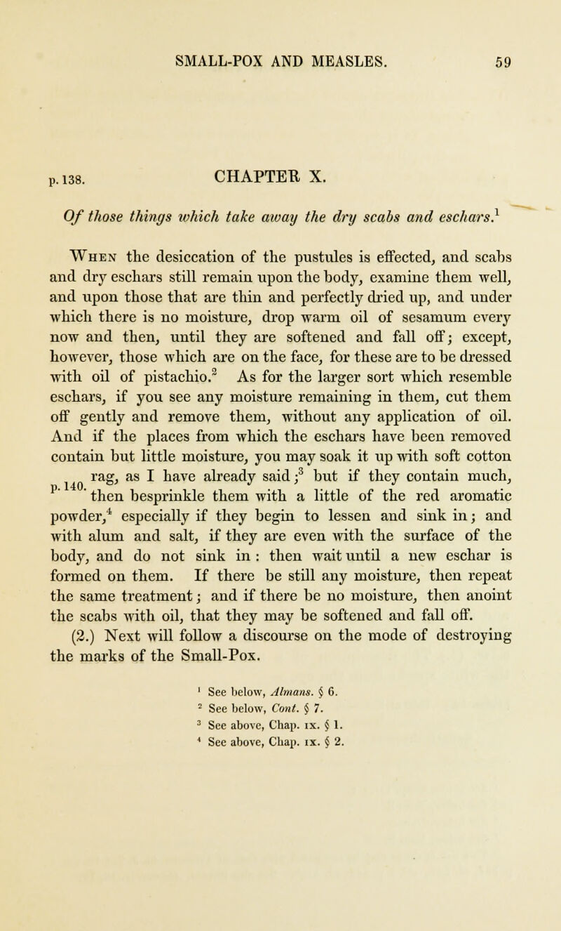 P. 138. CHAPTEE X. Of those things which take away the dry scabs and eschars.1 When the desiccation of the pustules is effected, and scabs and dry eschars still remain upon the body, examine them well, and upon those that are thin and perfectly dried up, and under which there is no moisture, drop warm oil of sesamum every now and then, until they are softened and fall off; except, however, those which are on the face, for these are to be dressed with oil of pistachio.2 As for the larger sort which resemble eschars, if you see any moisture remaining in them, cut them off gently and remove them, without any application of oil. And if the places from which the eschars have been removed contain but little moisture, you may soak it up with soft cotton rag, as I have already said;3 but if they contain much, ' then besprinkle them with a little of the red aromatic powder/ especially if they begin to lessen and sink in; and with alum and salt, if they are even with the surface of the body, and do not sink in : then wait untd a new eschar is formed on them. If there be still any moisture, then repeat the same treatment; and if there be no moisture, then anoint the scabs with oil, that they may be softened and fall off. (2.) Next will follow a discourse on the mode of destroying the marks of the Small-Pox. 1 See below, Almans. § 6. 2 See below, Cont. § 7. 3 See above, Chap. ix. § 1. 4 See above, Chap. ix. § 2.