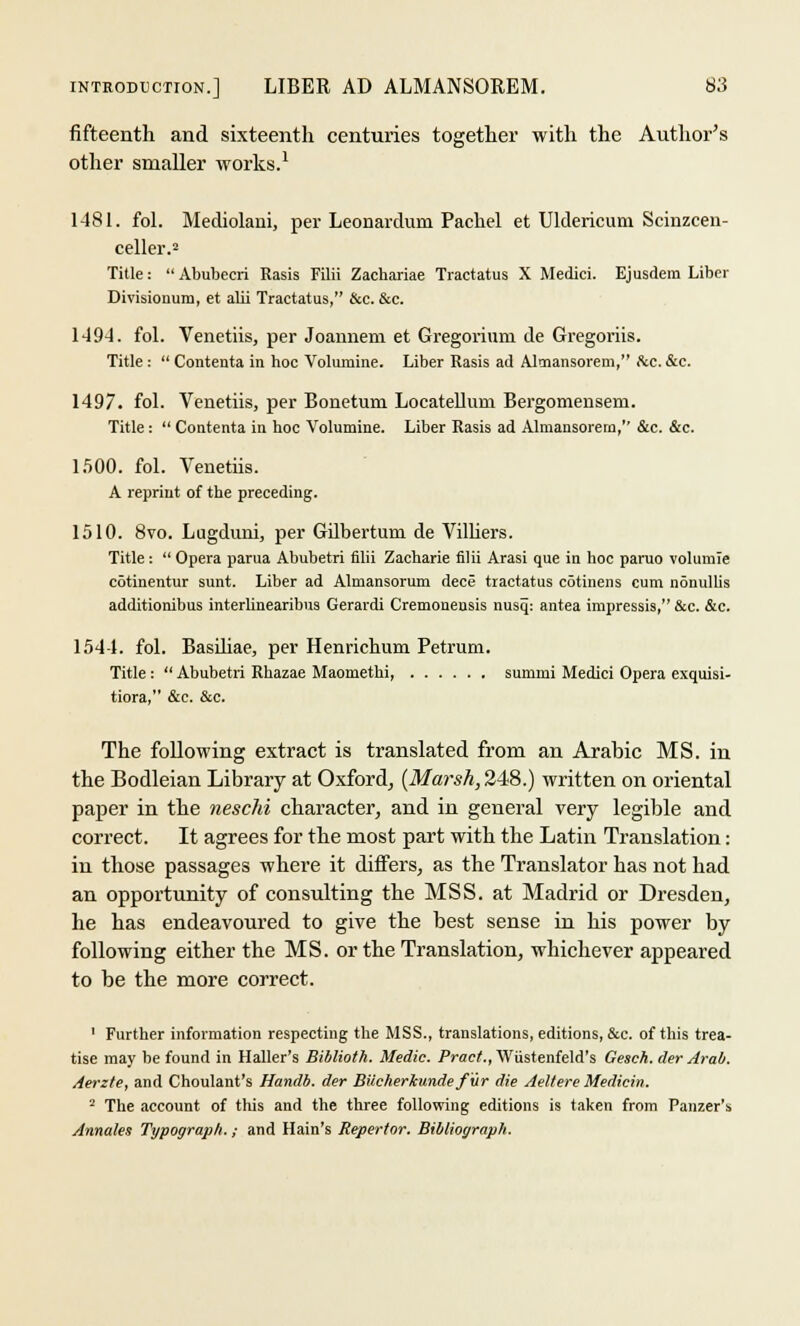 fifteenth and sixteenth centuries together with the Author's other smaller works.1 1481. fol. Mediolani, per Leonardum Pachel et Uldericum Scinzcen- celler.2 Title:  Abubecri Rasis Filii Zachariae Tractatus X Medici. Ejusdem Liber Divisionum, et alii Tractatus, &c. &c. 1494. fol. Venetiis, per Joannem et Gregorium de Gregoriis. Title:  Conteuta in hoc Volumine. Liber Rasis ad Almansorem, &c. &c. 1497. fol. Venetiis, per Bonetum Locatelluni Bergomensem. Title :  Contenta in hoc Volumine. Liber Rasis ad Almansorem, &c. &c. 1500. fol. Venetiis. A reprint of the preceding. 1510. 8vo. Lugduni, per Gilbertum de Villiers. Title:  Opera parua Abubetri filii Zacharie filii Arasi que in hoc parao volumle cotinentur sunt. Liber ad Almansorum dece tractatus cotinens cum nonullis additionibus interlinearibus Gerardi Cremoneusis nusq: antea impressis, &c. &c. 1544. fol. Basiliae, per Henrichum Petrum. Title :  Abubetri Rbazae Maomethi, surmni Medici Opera exquisi- tiora, &c. &c. The following extract is translated from an Arabic MS. in the Bodleian Library at Oxford, {Marsh, 248.) written on oriental paper in the neschi character, and in general very legible and correct. It agrees for the most part with the Latin Translation: in those passages where it differs, as the Translator has not had an opportunity of consulting the MSS. at Madrid or Dresden, he has endeavoured to give the best sense in his power by following either the MS. or the Translation, whichever appeared to be the more correct. 1 Further information respecting the MSS., translations, editions, &c. of this trea- tise may be found in Haller's Biblioth. Medic. Pract., Wiistenfeld's Gesch. cler Arab. Aerzte, and Choulant's Handb. der BiicherJcunde fur die Aeltere Medicin. 2 The account of this and the three following editions is taken from Panzer's Annates Trjpograph.; and Hain's Repertor. Biblioyraph.