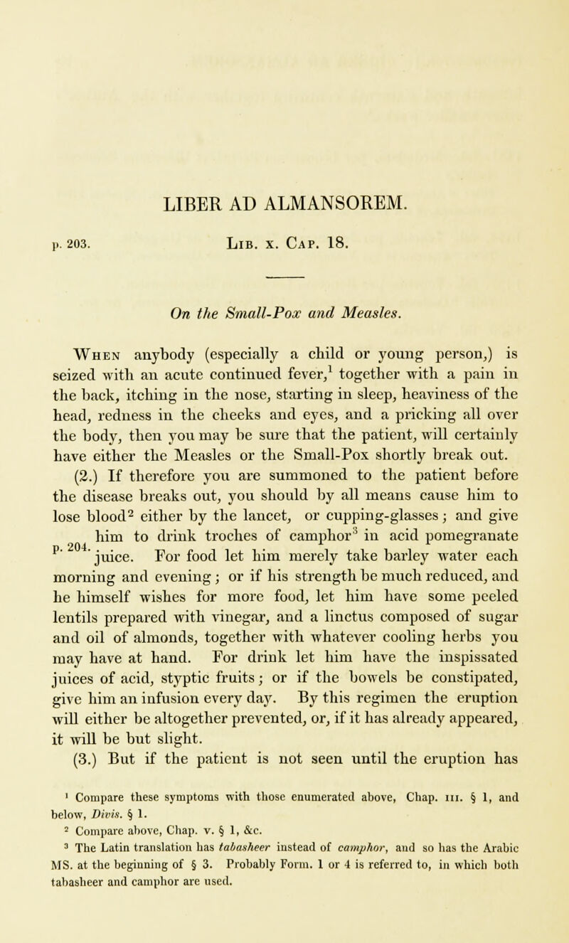 LIBER AD ALMANSOREM. p. 203. Lib. x. Cap. 18. On the Small-Pox and Measles. When anybody (especially a child or young person,) is seized with an acute continued fever,1 together with a pain in the back, itching in the nose, starting in sleep, heaviness of the head, redness in the cheeks and eyes, and a pricking all over the body, then you may be sure that the patient, will certainly have either the Measles or the Small-Pox shortly break out. (2.) If therefore you are summoned to the patient before the disease breaks out, you should by all means cause him to lose blood2 either by the lancet, or cupping-glasses; and give him to drink troches of camphor'5 in acid pomegranate P'' ' juice. For food let him merely take barley water each morning and evening; or if his strength be much reduced, and he himself wishes for more food, let him have some peeled lentils prepared with vinegar, and a linctus composed of sugar and oil of almonds, together with whatever cooling herbs you may have at hand. For drink let him have the inspissated juices of acid, styptic fruits; or if the bowels be constipated, give him an infusion every day. By this regimen the eruption will either be altogether prevented, or, if it has already appeared, it will be but slight. (3.) But if the patient is not seen until the eruption has 1 Compare these symptoms with those enumerated above, Chap. m. § 1, and below, Divis. § 1. 2 Compare above, Chap. v. § 1, &c. 3 The Latin translation has tabasheer instead of camphor, and so has the Arabic MS. at the beginning of § 3. Probably Form. 1 or 4 is referred to, in which both tabasheer and camphor are used.