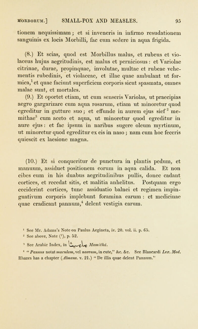 tionem nequissimam; et si inveneris in infirmo resudationem sanguinis ex locis Morbilli, fac eum seclere in aqua frigida. (8.) Et scias, quod est Morbillus malus, et rubeus et vio- laceus hujus aegritudinis, est malus et perniciosus : et Variolae citrinae, durae, propinquae, involutae, multae et rubeae vehe- mentis rubedinis, et violaceae, et illae quae ambulant ut for- mica,1 et quae faciunt superficiem corporis sicut spasraata, omnes malae sunt, et mortales. (9.) Et oportet etiani, ut cum senseris Variolas, ut praecipias aegro gargarizare cum aqua rosarum, etiam ut minoretur quod egreditur in gutture suo; et effunde in aurem ejus sief3 me- mithae3 cum aceto et aqua, ut minoretur quod egreditur in aure ejus : et fac ipsum in naribus sugere oleum myrtinum, ut minoretur quod egreditur ex eis in naso; nam cum hoc feceris quiescit ex laesione magna. (10.) Et si conqueritur de punctura in plantis pedum, et manuum, assiduet positionem eorum in aqua calida. Et non cibes eum in his duabus aegritudinibus pubis, donee cadant cortices, et recedat sitis, et malitia anhelitus. Postquam ergo ceciderint cortices, tunc assiduatio balnei et regimen impin- guativum corporis implebunt foramina earum : et medicinae quae eradicant pannum/ delent vestigia earum. 1 See Mr. Adams's Note on Paulus Aegineta, iv. 20. vol. ii. p. 65. 1 See above, Note ('), p. 52. 1 See Arabic Index, in KUX>\sc MamitM. 4  Pannus notat maeulam, vel naevum, in cute, &c. &c. See Blancardi Lex. Med.