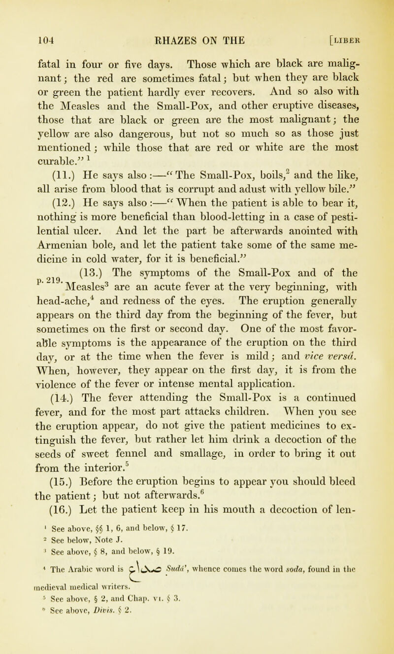 fatal in four or five days. Those which are black are malig- nant ; the red are sometimes fatal; but when they are black or green the patient hardly ever recovers. And so also with the Measles and the Small-Pox, and other eruptive diseases, those that are black or green are the most malignant; the yellow are also dangerous, but not so much so as those just mentioned ; while those that are red or white are the most curable. * (11.) He says also:—The Small-Pox, boils,2 and the like, all arise from blood that is corrupt and adust with yellow bile. (12.) He says also :— When the patient is able to bear it, nothing is more beneficial than blood-letting in a case of pesti- lential ulcer. And let the part be afterwards anointed with Armenian bole, and let the patient take some of the same me- dicine in cold water, for it is beneficial. (13.) The symptoms of the Small-Pox and of the 'Measles3 are an acute fever at the very beginning, with head-ache,4 and redness of the eyes. The eruption generally appears on the third day from the beginning of the fever, but sometimes on the first or second day. One of the most favor- able symptoms is the appearance of the eruption on the third day, or at the time when the fever is mild; and vice versa. When, however, they appear on the first day, it is from the violence of the fever or intense mental application. (14.) The fever attending the Small-Pox is a continued fever, and for the most part attacks children. When you see the eruption appear, do not give the patient medicines to ex- tinguish the fever, but rather let him drink a decoction of the seeds of sweet fennel and smallage, in order to bring it out from the interior.5 (15.) Before the eruption begins to appear you shoidd bleed the patient; but not afterwards.6 (16.) Let the patient keep in his mouth a decoction of len- 1 See above, §i 1, 6, and below, $17. 2 See below, Note J. ' See above, § 8, and below, § 19. ' The Arabic word is ClkXoO Sudd', whence comes the word soda, found in the medieval medical writers. 5 See above, § 2, and Chap. VI. <S 3. h See above, Divis. § 2.