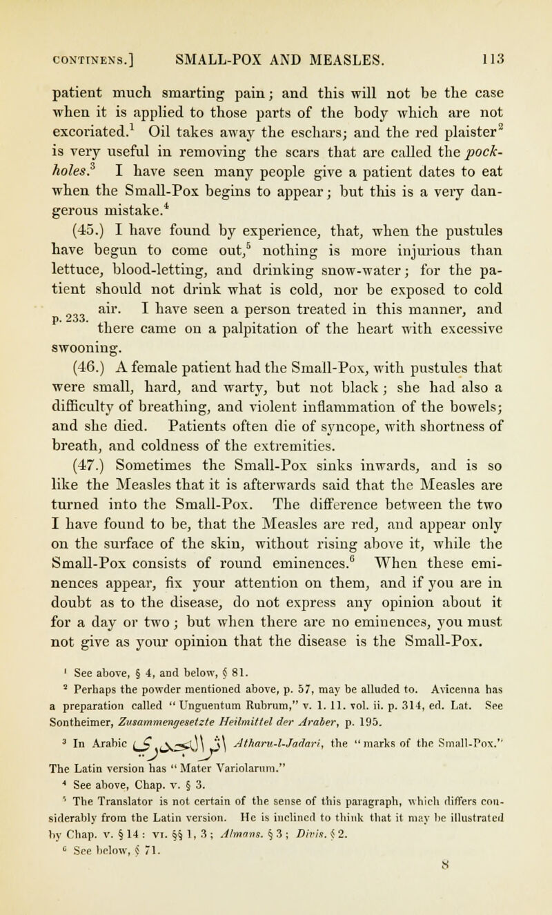 patient much smarting pain; and this will not be the case when it is applied to those parts of the body which are not excoriated.1 Oil takes away the eschars; and the red plaister2 is very useful in removing the scars that are called the pock- holes? I have seen many people give a patient dates to eat when the Small-Pox begins to appear; but this is a very dan- gerous mistake.* (45.) I have found by experience, that, when the pustules have begun to come out/ nothing is more injurious than lettuce, blood-letting, and drinking snow-water; for the pa- tient should not drink what is cold, nor be exposed to cold air. I have seen a person treated in this manner, and there came on a palpitation of the heart with excessive swooning. (46.) A female patient had the Small-Pox, with pustules that were small, hard, and warty, but not black ; she had also a difficulty of breathing, and violent inflammation of the bowels; and she died. Patients often die of syncope, with shortness of breath, and coldness of the extremities. (47.) Sometimes the Small-Pox sinks inwards, and is so like the Measles that it is afterwards said that the Measles are turned into the Small-Pox. The difference between the two I have found to be, that the Measles are red, and appear only on the surface of the skin, without rising above it, while the Small-Pox consists of round eminences.6 When these emi- nences appear, fix your attention on them, and if you are in doubt as to the disease, do not express any opinion about it for a day or two; but when there are no eminences, you must not give as your opinion that the disease is the Small-Pox. 1 See above, § 4, and below, § 81. 2 Perhaps the powder mentioned above, p. 57, may be alluded to. Avicenna has a preparation called  Unguentum Rubrum, v. 1. 11. vol. ii. p. 314, ed. Lat. See Sontheimer, Zvsammengeseizte Heilmittel der Araber, p. 195. 3 In Arabic (_C .y^m £\ Atharu-l-Jadari, the  marks of the Small-Pox.'' The Latin version has  Mater Variolarum. * See above, Chap. v. § 3. ' The Translator is not certain of the sense of this paragraph, which differs con- siderably from the Latin version. He is inclined to think that it may lie illustrated by Chap. v. § 14 : VI. §§1,3; Alrnnns. § 3 ; Divis. <S 2. c See below, $ 71. 8