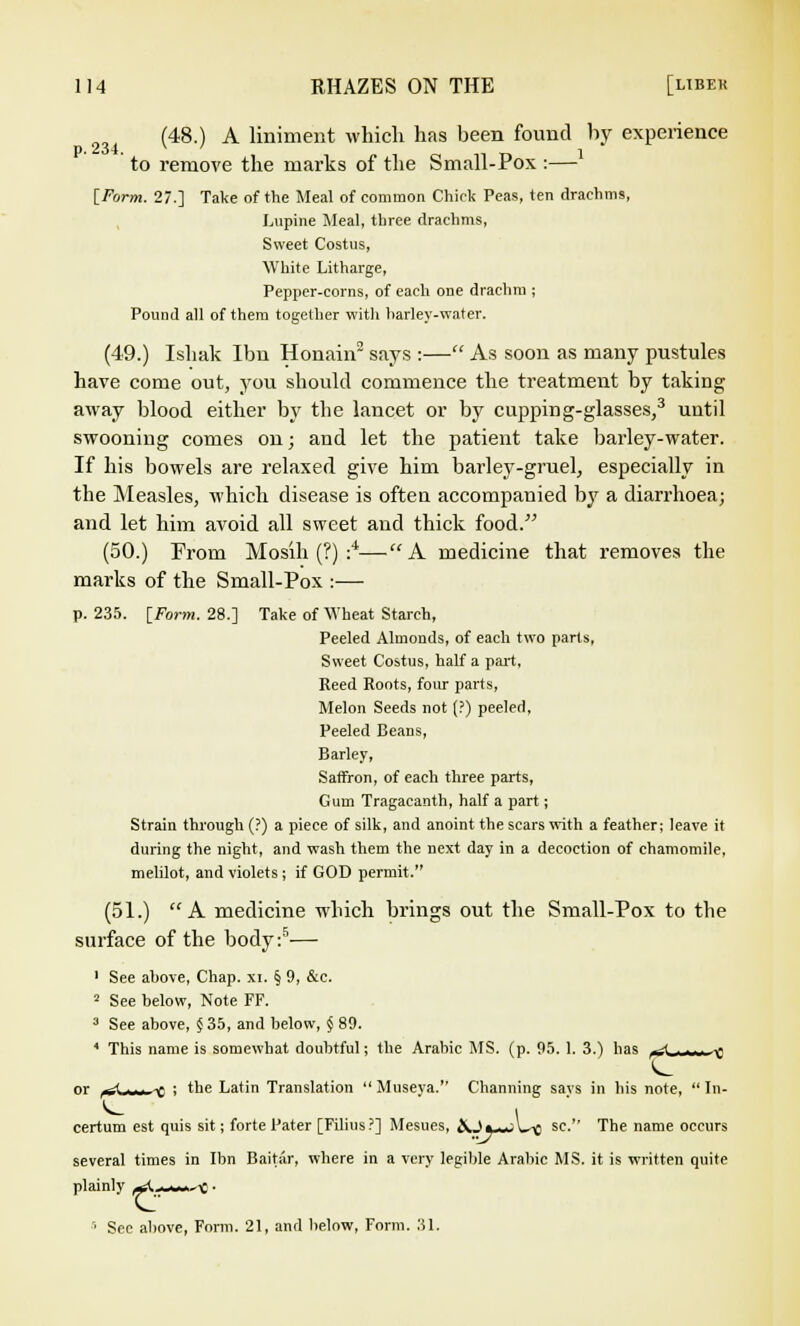 (48.) A liniment which has been found by experience to remove the marks of the Small-Pox :— [Form. 27.] Take of the Meal of common Chick Peas, ten drachma Lupine Meal, three drachms, Sweet Costus, White Litharge, Pepper-corns, of each orje drachm ; Pound all of them together with harley-water. (49.) Ishak Ibn Honain2 says :— As soon as many pustules have come out, you should commence the treatment by taking away blood either by the lancet or by cupping-glasses,3 until swooning comes on; and let the patient take barley-water. If his bowels are relaxed give him barley-gruel, especially in the Measles, which disease is often accompanied by a diarrhoea; and let him avoid all sweet and thick food. (50.) From Mosih (?) :*—A medicine that removes the marks of the Small-Pox :— p. 235. [Form. 28.] Take of Wheat Starch, Peeled Almonds, of each two parts, Sweet Costus, half a part, Reed Roots, four parts, Melon Seeds not (?) peeled, Peeled Beans, Barley, Saffron, of each three parts, Gum Tragacanth, half a part; Strain through (?) a piece of silk, and anoint the scars with a feather; leave it during the night, and wash them the next day in a decoction of chamomile, melilot, and violets; if GOD permit. (51.) A medicine which brings out the Small-Pox to the surface of the body :5— 1 See above, Chap. xi. § 9, &c. 2 See below, Note FF. 3 See above, § 35, and below, § 89. * This name is somewhat doubtful; the Arabic MS. (p. 95. 1. 3.) has i-^_ ^ or -* ■■■ -g 1 the Latin Translation  Museya. Channing says in his note,  In- certum est quis sit; forte Pater [Filius?] Mesues, ftQ« -.-A x sc-' The name occurs several times in Ibn Baitar, where in a very legible Arabic MS, it is written quite plainly wl.-w^e ■