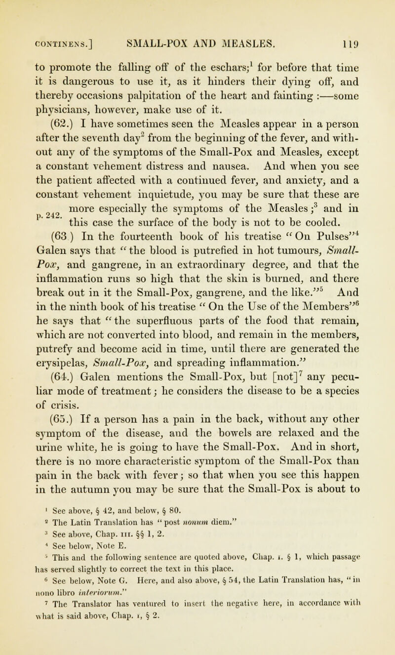 to promote the falling off of the eschars;1 for before that time it is dangerous to use it, as it hinders their dying off, and thereby occasions palpitation of the heart and fainting :—some physicians, however, make use of it. (62.) I have sometimes seen the Measles appear in a person after the seventh day2 from the beginning of the fever, and with- out any of the symptoms of the Small-Pox and Measles, except a constant vehement distress and nausea. And when you see the patient affected with a continued fever, and anxiety, and a constant vehement inquietude, you may be sure that these are more especially the symptoms of the Measles ;3 and in this case the surface of the body is not to be cooled. (63 ) In the fourteenth book of his treatise  On Pulses4 Galen says that the blood is putrefied in hot tumours, Small- Pox, and gangrene, in au extraordinary degree, and that the inflammation runs so high that the skin is burned, and there break out in it the Small-Pox, gangrene, and the like.5 And in the ninth book of his treatise  On the Use of the Members6 he says that  the superfluous parts of the food that remain, which are not converted into blood, and remain in the members, putrefy and become acid in time, until there are generated the erysipelas, Small-Pox, and spreading inflammation. (61.) Galen mentions the Small-Pox, but [not]7 any pecu- liar mode of treatment; he considers the disease to be a species of crisis. (65.) If a person has a pain in the back, without any other symptom of the disease, and the bowels are relaxed and the urine white, he is going to have the Small-Pox. And in short, there is no more characteristic symptom of the Small-Pox than pain in the back with fever; so that when you see this happen in the autumn you may be sure that the Small-Pox is about to 1 See above, § 42, and below, § 80. 2 The Latin Translation has  post nouum diem. 3 See above, Chap. III. §§1,2. * See below, Note E. ' This and the following sentence are quoted above, Chap. i. § 1, which passage has served slightly to correct the text in this place. 6 See below, Note G. Here, and also above, § 54, the Latin Translation has, in iiono libro interiorum. 7 The Translator has ventured to insert (he negative here, in accordance with what is said above, Chap, r, § 2.