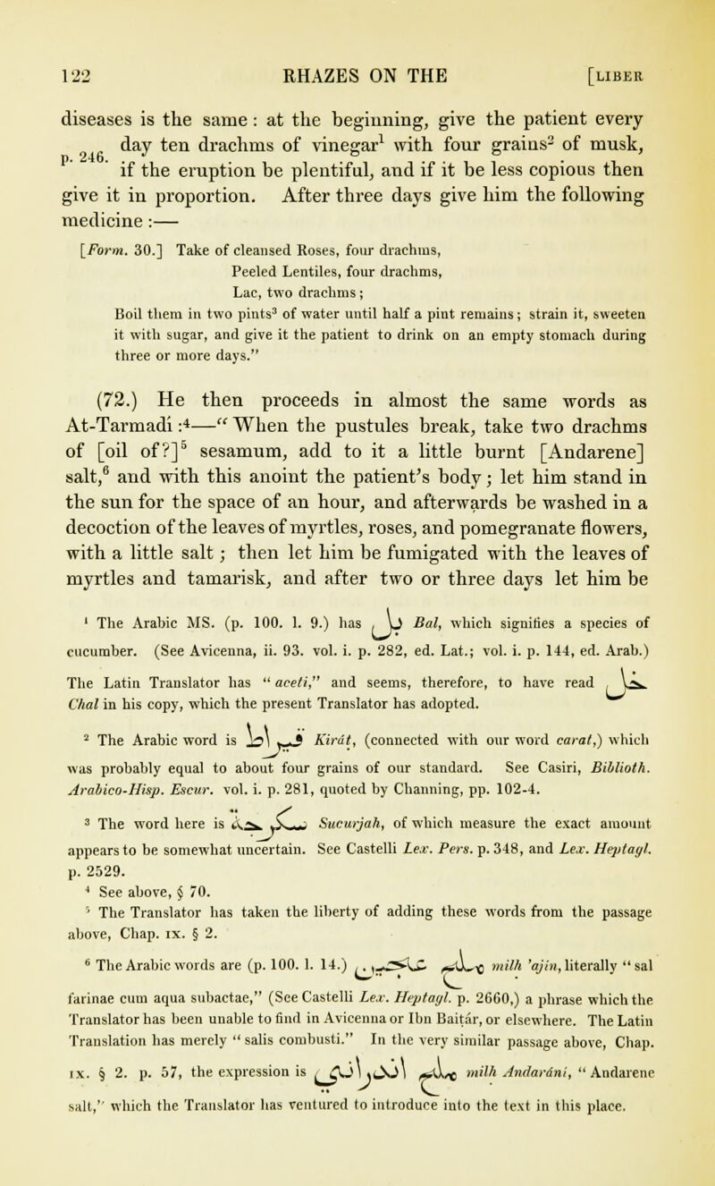 diseases is the same : at the beginning, give the patient every day ten drachms of vinegar1 with four grains3 of musk, if the eruption be plentiful, and if it be less copious then give it in proportion. After three days give him the following medicine :— [Form. 30.] Take of cleansed Roses, four drachms, Peeled Lentiles, four drachms, Lac, two drachms; Boil them in two pints3 of water until half a pint remains; strain it, sweeten it with sugar, and give it the patient to drink on an empty stomach during three or more days. (72.) He then proceeds in almost the same words as At-Tarmadi :4— When the pustules break, take two drachms of [oil of?]5 sesamum, add to it a little burnt [Andarene] salt,6 and with this anoint the patient's body; let him stand in the sun for the space of an hour, and afterwards be washed in a decoction of the leaves of myrtles, roses, and pomegranate flowers, with a little salt; then let him be fumigated with the leaves of myrtles and tamarisk, and after two or three days let him be 1 The Arabic MS. (p. 100. 1. 9.) has . L> Bal, which signifies a species of cucumber. (See Aviceuna, ii. 93. vol. i. p. 282, ed. Lat.; vol. i. p. 144, ed. Arab.) The Latin Translator has  aceti, and seems, therefore, to have read , V^. dial in his copy, which the present Translator has adopted. 2 The Arabic word is )a\ . ■ * Kirdt, (connected with onr word carat,) which was probably equal to about four grains of our standard. See Casiri, Biblioth. Arabico-Hisp. Escur. vol. i. p. 281, fpioted by Channing, pp. 102-4. 3 The word here is t\^ A ..,-> Sucurjah, of which measure the exact amount appears to be somewhat uncertain. See Castelli Lex. Pers. p. 348, and Lex. Heptagl. p. 2529. 4 See above, § 70. '• The Translator has taken the liberty of adding these words from the passage above, Chap. ix. § 2. 6 The Arabic words are (p. 100. 1. 14.) ,. ^£&£. ^*U,« milk 'ajin, literally sal farinae cum acpja subactae, (See Castelli Lex. Heptagl. p. 2660,) a phrase which the Translator has been unable to find in Avicenna or Ibn Baitar, or elsewhere. The Latin Translation has merely  salis combusti. In the very similar passage above, Chap. ix. § 2. p. 57, the expression is /AJl.c^J) *U< milh Andar&ni, Andarene salt, which the Translator has ventured to introduce into the text in this place.