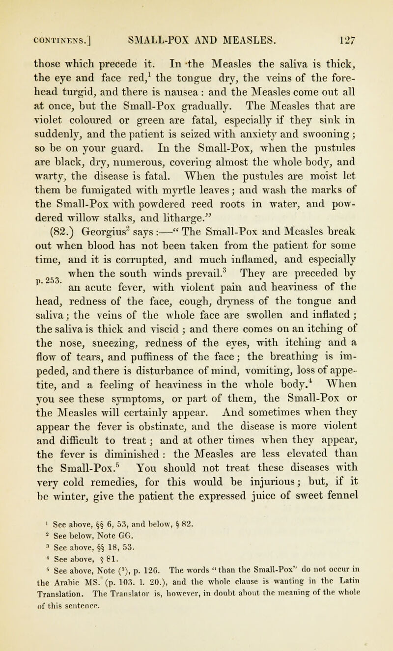 those which precede it. In the Measles the saliva is thick, the eye and face red,1 the tongue dry, the veins of the fore- head turgid, and there is nausea : and the Measles come out all at once, but the Small-Pox gradually. The Measles that are violet coloured or green are fatal, especially if they sink in suddenly, and the patient is seized with anxiety and swooning ; so be on your guard. In the Small-Pox, when the pustules are black, dry, numerous, covering almost the whole body, and warty, the disease is fatal. When the pustules are moist let them be fumigated with myrtle leaves; and wash the marks of the Small-Pox with powdered reed roots in water, and pow- dered willow stalks, and litharge. (82.) Georgius3 says :— The Small-Pox and Measles break out when blood has not been taken from the patient for some time, and it is corrupted, and much inflamed, and especially when the south winds prevail.3 They are preceded by an acute fever, with violent pain and heaviness of the head, redness of the face, cough, dryness of the tongue and saliva; the veins of the whole face are swollen and inflated; the saliva is thick and viscid ; and there comes on an itching of the nose, sneezing, redness of the eyes, with itching and a flow of tears, and puffiness of the face; the breathing is im- peded, and there is disturbance of mind, vomiting, loss of appe- tite, and a feeling of heaviness in the whole body.* When you see these symptoms, or part of them, the Small-Pox or the Measles will certainly appear. And sometimes when they appear the fever is obstinate, and the disease is more violent and difficult to treat; and at other times when they appear, the fever is diminished : the Measles are less elevated than the Small-Pox.5 You should not treat these diseases with very cold remedies, for this would be injurious; but, if it be winter, give the patient the expressed juice of sweet fennel 1 See above, §§ 6, 53, and below, § 82. 2 See below, Note GG. 3 See above, §§ 18, 53. ' See above, $ 81. 5 See above, Note (3), p. 126. The words than the Small-Pox do not occur in the Arabic MS. (p. 103. 1. 20.), and the whole clause is wanting in the Latin Translation. The Translator is, however, in doubt about the meaning of the whole of this sentence.