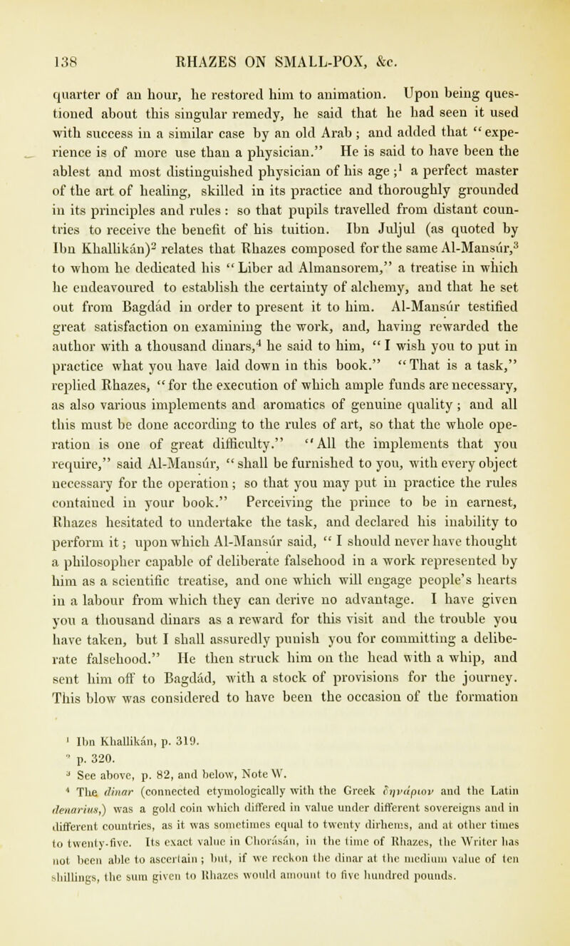 quarter of an hour, he restored him to animation. Upon being ques- tioned about this singular remedy, he said that he had seen it used with success in a similar case by an old Arab ; and added that  expe- rience is of more use than a physician. He is said to have been the ablest and most distinguished physician of his age ;' a perfect master of the art of healing, skilled in its practice and thoroughly grounded in its principles and rules : so that pupils travelled from distant coun- tries to receive the benefit of his tuition. Ibn Juljul (as quoted by Ibn Khallikan)2 relates that Rhazes composed for the same Al-Mansiir,3 to whom he dedicated his Liber ad Almansorem, a treatise in which he endeavoured to establish the certainty of alchemy, and that he set out from Bagdad in order to present it to him. Al-Mansiir testified great satisfaction on examining the work, and, having rewarded the author with a thousand dinars,4 he said to him,  I wish you to put in practice what you have laid down in this book. That is a task, replied Rhazes, for the execution of which ample funds are necessary, as also various implements and aromatics of genuine quality ; and all this must be done according to the rules of art, so that the whole ope- ration is one of great difficulty. All the implements that you require, said Al-Mansur,  shall be furnished to you, with every object necessary for the operation ; so that you may put in practice the rules contained in your book. Perceiving the prince to be in earnest, Rhazes hesitated to undertake the task, and declared his inability to perform it; upon which Al-Mansur said,  I should never have thought a philosopher capable of deliberate falsehood in a work represented by him as a scientific treatise, and one which will engage people's hearts in a labour from which they can derive no advantage. I have given you a thousand dinars as a reward for this visit and the trouble you have taken, but I shall assuredly punish you for committing a delibe- rate falsehood. He then struck him on the head with a whip, and sent him off to Bagdad, with a stock of provisions for the journey. This blow was considered to have been the occasion of the formation 1 Ibn Khallikan, p. 319.  p. 320. a See above, p. 82, and below, NoteW. 1 The dinar (connected etymologically with the Greek fiqvdpiov and the Latin denarius,) was a gold coin which differed in value under different sovereigns and in different countries, as it was sometimes equal to twenty dirhems, and at other times to twenty-five. Its exact value in Chorasan, in the lime of Rhazes, the Writer has not been able to ascertain ; bid, if we reckon the dinar at the medium value of ten shillings, the sum given to lthazes would amount to five hundred pounds,