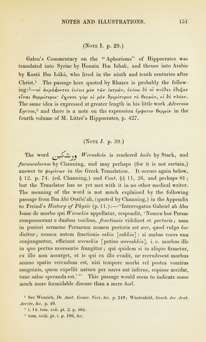 (Note I. p. 29.) Galeu's Commentary on the  Aphorisms of Hippocrates was translated into Syriac hy Houain Ibn Ishak, and thence into Arabic by Kosta Ibn Liikii, who lived in the ninth and tenth centuries after Christ.1 The passage here quoted by Rhazes is probably the follow- ing:2—01 a^fAacoyres kviois uev TU)V itiTptHv, eWois be oi Tralbes ebo^tiy elvat Oepfiurepui' k-^ovtri yap oi fikv bpijjkiirepoi' to depfjov, oi be w\ior. The same idea is expressed at greater length in his little work Aclversus Lycttm,3 and there is a note on the expression efitpvTor deploy in the fourth volume of M. Littre's Hippocrates, p. 427. (Note J. p. 39.) The word .. ^jJCL .» Werashcin is rendered boils by Stack, and furunculorum by Channing, and may perhaps (for it is not certain,) answer to (pvfii'nwv in the Greek Translation. It occurs again below, § 12. p. 74. (ed. Channing,) and Coiit. §§ 11, 26, and perhaps 81 ; but the Translator has as yet met with it in no other medical writer. The meaning of the word is not much explained by the following passage from Ibn Abi Osaibi'ah, (quoted by Channing,) in the Appendix to Freind's History of Physic (p. 11.):—Interrogatus Gabriel ab Abu Isaac de morbo qui WerseMn appellatur, respondit, 'Nomen hoc Persae composuerunt e duabus vocibus, fractionis videlicet et 2>ectoris ; nam in puriori sermone Persarum nomen pectoris est wer, quod vulgo her dicitur; nomen autem fractionis eskin [eshkhi] : si ambae voces una conjungantur, efficiunt iversekin [potius wereshkiti], i. e. morbus ille in quo pectus necessario frangitur; qui quidem si in aliquo firmetur, ex illo non assurget, et is qui ex illo evadit, ne recrudescat morbus annuo spatio verendum est, nisi tempore morbi vel postea vomitus sanguinis, quem expellit natura per nares aut inferne, copiose accidat, tunc salus speranda est.'  This passage would seem to indicate some much more formidable disease than a mere boil. 1 See Wenrich, De Juct. Graec. Vers. Ike. p. 249; Wustenfeld, Gesch. cler Arab. Aerzte, &c. p. 49. 2 i. 14. torn. xvii. pt. 2. p. 404. •> torn, xviii. pt. i. p. 196, &c.