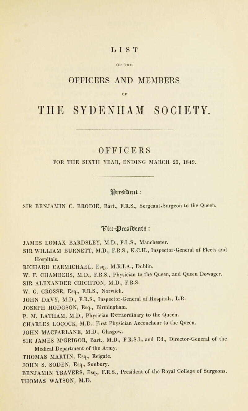 OFFICERS AND MEMBERS THE SYDENHAM SOCIETY. OFFICERS FOR THE SIXTH YEAR, ENDING MARCH 25, 1819. SIR BENJAMIN C. BRODIE, Bart., F.R.S., Sergeant-Surgeon to the Queen. JAMES LOMAX BARDSLEY, M.D., F.L.S., Manchester. SIR WILLIAM BURNETT, M.D., F.R.S., K.C.H., Inspector-General of Fleets and Hospitals. RICHARD CARMICHAEL, Esq., M.R.I.A., Dublin. W. F. CHAMBERS, M.D., F.R.S., Physician to the Queen, and Queen Dowager. SIR ALEXANDER CRICHTON, M.D., F.R.S. W. G. CROSSE, Esq., F.R.S., Norwich. JOHN DAVY, M.D., F.R.S., Inspector-General of Hospitals, L.R. JOSEPH HODGSON, Esq., Birmingham. P. M. LATHAM, M.D., Physician Extraordinary to the Queen. CHARLES LOCOCK, M.D., First Physician Accoucheur to the Queen. JOHN MACFARLANE, M.D., Glasgow. SIR JAMES M'GRIGOR, Bart., M.D., F.R.S.L. and Ed., Director-General of the Medical Department of the Army. THOMAS MARTIN, Esq., Reigate. JOHN S. SODEN, Esq., Sunbury. BENJAMIN TRAVERS, Esq., F.R.S., President of the Royal College of Surgeons. THOMAS WATSON, M.D.