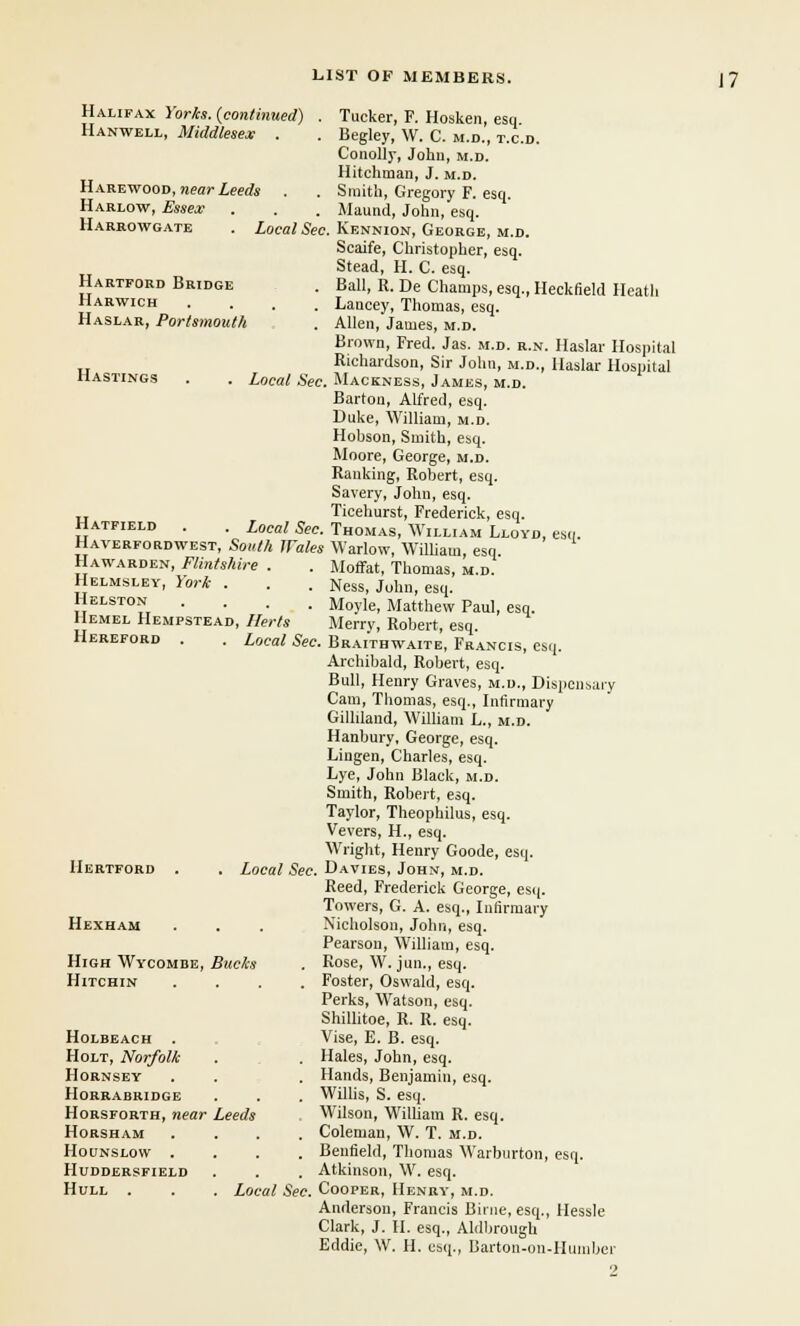 Halifax Yorks. {continued) . Tucker, F. Hosken, esq Hanwell, Middlesex . . Begley, W. C. m.d., t.c.d. Conolly, John, m.d. Hitchman, J. m.d. Harewood, near Leeds . . Smith, Gregory F. esq. Harlow, Essex . . . Maund, John, esq. Harrowgate . Local Sec. Kennion, George, m.d. Scaife, Christopher, esq. Stead, H. C. esq. Hartford Bridge . Ball, R. De Champs, esq., Heckfieltl Heath Harwich .... Lancey, Thomas, esq. Haslar, Portsmouth . Allen, James, m.d. Brown, Fred. Jas. m.d. r.n. Haslar Hospital Richardson, Sir John, m.d., Haslar Hospital Hastings . . Local Sec. Mackness, James, m.d. Barton, Alfred, esq. Duke, William, m.d. Hobson, Smith, esq. Moore, George, m.d. Ranking, Robert, esq. Savery, John, esq. .. Ticehurst, Frederick, esq. Hatfield . . Local Sec. Thomas, William Lloyd, esq. Haverfordwest, South Wales Warlow, William, esq. Hawarden, Flintshire . . Moffat, Thomas, m.d. Helmsley, York . . . Ness, John, esq. Helston .... Moyle, Matthew Paul, esq. Hemel Hempstead, Herts Merry, Robert, esq. Hereford . . Local Sec. Braithwaite, Frances, esq. Archibald, Robert, esq. Bull, Henry Graves, m.d., Dispensary Cam, Thomas, esq., Infirmary Gilhland, William L., m.d. Hanbury, George, esq. Liugen, Charles, esq. Lye, John Black, m.d. Smith, Robert, esq. Taylor, Theophilus, esq. Vevers, H., esq. Wright, Henry Goode, esq. Hertford . . Local Sec. Davies, John, m.d. Reed, Frederick George, esq. Towers, G. A. esq., Infirmary Hexham . . . Nicholson, John, esq. Pearson, William, esq. High Wy'Combe, Bucks . Rose, W. jun., esq. Hitchin .... Foster, Oswald, esq. Perks, Watson, esq. Shillitoe, R. R. esq. Holbeach . . Vise, E. B. esq. Holt, Norfolk . . Hales, John, esq. Hornsey . . . Hands, Benjamin, esq. Horrabridge . . . Willis, S. esq. Horsforth, near Leeds Wilson, William R. esq. Horsham .... Coleman, W. T. m.d. Hounslow .... Beufield, Thomas Warburton, esq. Huddersfield . . . Atkinson, W. esq. Hull . . . Local Sec. Cooper, Henry, m.d. Anderson, Francis Birne, esq., Hessle Clark, J. H. esq., Aldbrough Eddie, W. H. esq., Barton-on-Humber