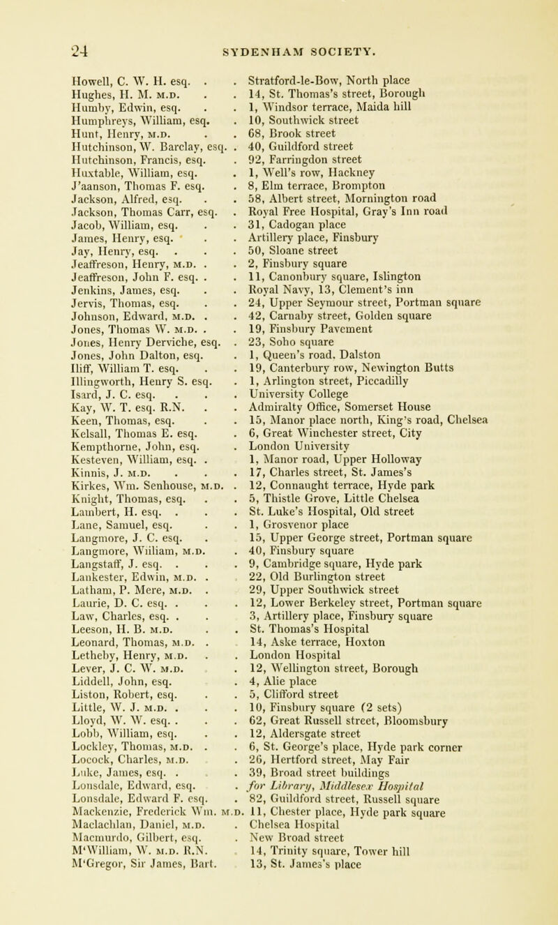 Howell, C. W. H. esq. . Hughes, H. M. m.d. Humby, Edwin, esq. Humphreys, William, esq. Hunt, Henry, m.d. Hutchinson, W. Barclay, esq, Hutchinson, Francis, esq. Huxtable, William, esq. J'aanson, Thomas F. esq. Jackson, Alfred, esq. Jackson, Thomas Carr, esq. Jacob, William, esq. James, Henry, esq. Jay, Henry, esq. Jeaffreson, Henry, m.d. . Jeaffreson, John F. esq. . Jenkins, James, esq. Jervis, Thomas, esq. Johnson, Edward, m.d. . Jones, Thomas W. m.d. . Jones, Henry Derviche, esq. Jones, John Dalton, esq. Iliff, William T. esq. Illingworth, Henry S. esq. Isard, J. C. esq. Kay, W. T. esq. R.N. . Keen, Thomas, esq. Kelsall, Thomas E. esq. Kempthorne, John, esq. Kesteven, William, esq. Kinnis, J. m.d. Kirkes, Wm. Senhousc, m.d. Knight, Thomas, esq. Lambert, H. esq. Lane, Samuel, esq. Langmore, J. C. esq. Langmore, Wiiliam, m.d. Langstaff, J. esq. . Lankester, Edwin, m.d. Latham, P. Mere, m.d. Laurie, D. C. esq. . Law, Charles, esq. . Leeson, H. B. m.d. Leonard, Thomas, m.d. Letheby, Henry, m.d. Lever, J. C. W. m.d. Liddell, John, esq. Liston, Robert, esq. Little, \V. J. m.d. . Lloyd, W. W. esq. . Lobb, William, esq. Lockley, Thomas, m.d. Locock, Charles, m.d. Luke, James, esq. . Lonsdale, Edward, esq. Lonsdale, Edward F. esq. Mackenzie, Frederick Wm. m.d. Maclachlan, Daniel, m.d. Macmurdo, Gilbert, esq. M'William, W. m.d. R.N. M'Gregor, Sir James, Bart. Stratford-le-Bow, North place 14, St. Thomas's street, Borough 1, Windsor ten-ace, Maida hill 10, Southwick street 68, Brook street 40, Guildford street 92, Farringdon street 1, Well's row, Hackney 8, Elm terrace, Brompton 58, Albert street, Momington road Royal Free Hospital, Gray's Inn road 31, Cadogan place Artillery place, Finsbury 50, Sloane street 2, Finsbury square 11, Canonbury square, Islington Royal Navy, 13, Clement's inn 24, Upper Seymour street, Portman square 42, Carnaby street, Golden square 19, Finsbury Pavement 23, Soho square 1, Queen's road. Dalston 19, Canterbury row, Newington Butts 1, Arlington street, Piccadilly University College Admiralty Office, Somerset House 15, Manor place north, King's road, Chelsea 6, Great Winchester street, City London University 1. Manor road, Upper Holloway 17, Charles street, St. James's 12, Connaught terrace, Hyde park 5, Thistle Grove, Little Chelsea St. Luke's Hospital, Old street 1, Grosvenor place 15, Upper George street, Portman square 40, Fiusbury square 9, Cambridge square, Hyde park 22, Old Burlington street 29, Upper Southwick street 12, Lower Berkeley street, Portman square 3, Artillery place, Finsbury square St. Thomas's Hospital 14, Aske terrace, Hoxton London Hospital 12, Wellington street, Borough 4, Alie place 5, Clifford street 10, Finsbury square (2 sets) 02, Great Russell street, Bloomsbury 12, Aldersgate street 6, St. George's place, Hyde park corner 26, Hertford street, May Fair 39, Broad street buildings for Library, Middlesex Hospital 82, Guildford street, Russell square 11, Chester place, Hyde park square Chelsea Hospital New Broad street 14, Trinity square, Tower hill 13, St. James's place