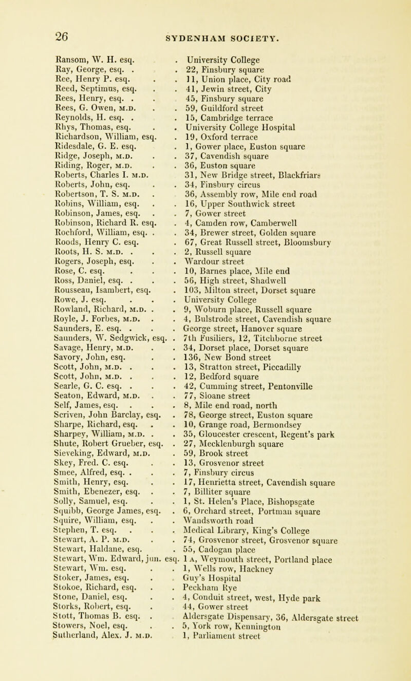 Ransom, W. H. esq. Ray, George, esq. . Ree, Henry P. esq. Reed, Septimus, esq. Rees, Henry, esq. . Rees, G. Owen, m.d. Reynolds, H. esq. . Rhys, Thomas, esq. Richardson, William, esq. Ridesdale, G. E. esq. Ridge, Joseph, m.d. Riding, Roger, m.d. Roberts, Charles I. m.d. Roberts, John, esq. Robertson, T. S. m.d. Robins, William, esq. Robinson, James, esq. Robinson, Richard R. esq, Rochford, WilUam, esq. Roods, Henry C. esq. Roots, H. S. m.d. . Rogers, Joseph, esq. Rose, C. esq. Ross, Daniel, esq. . Rousseau, Isambert, esq. Rowe, J. esq. Rowland, Richard, m.d. Royle, J. Forbes, m.d. Saunders, E. esq. . Saunders, W. Sedgwick, esq. Savage, Henry, m.d. Savory, John, esq. Scott, John, m.d. . Scott, John, m.d. . Searle, G. C. esq. . Seaton, Edward, m.d. Self, James, esq. Scriven, John Barclay, esq. Sharpe, Richard, esq. Sharpey, William, m.d. Shute, Robert Grueber, esq. Sieveking, Edward, m.d. Skey, Fred. C. esq. Smee, Alfred, esq. . Smith, Henry, esq. Smith, Ebenezer, esq. Solly, Samuel, esq. Squibb, George James, esq. Squire, William, esq. Stephen, T. esq. Stewart, A. P. m.d. Stewart, Haldane, esq. Stewart, Wm. Edward, jun. esq. Stewart, Wm. esq. Stoker, James, esq. Stokoe, Richard, esq. Stone, Daniel, esq. Storks, Robert, esq. Stott, Thomas B. esq. Stowers, Noel, esq. Sutherland, Alex. J. m.d. University College 22, Finsbury square 11, Union place, City road 41, Jewin street, City 45, Finsbury square 59, Guildford street 15, Cambridge terrace University College Hospital 19, Oxford terrace 1, Gower place, Euston square 37, Cavendish square 36, Euston square 31, New Bridge street, Blaekfriars 34, Finsbury circus 36, Assembly row, Mile end road 16, Upper Southwick street 7, Gower street 4, Camden row, Camberwell 34, Brewer street, Golden square 67, Great Russell street, Bloomsbury 2, Russell square Wardour street 10, Barnes place, Mile end 56, High street, Shadwell 103, Milton street, Dorset square University College 9, Woburn place, Russell square 4, Bulstrode street, Cavendish square George street, Hanover square 7th Fusiliers, 12, Titchborne street 34, Dorset place, Dorset square 136, New Bond street 13, Stratton street, Piccadilly 12, Bedford square 42, Cumming street, Pentonville 77, Sloane street 8, Mile end road, north 78, George street, Euston square 10, Grange road, Bermondsey 35, Gloucester crescent, Regent's park 27, Mecklenburgh square 59, Brook street 13, Grosvenor street 7, Finsbury circus 17, Henrietta street, Cavendish square 7, Billiter square 1, St. Helen's Place, Bishopsgate 6, Orchard street, Portman square Wandsworth road Medical Library, King's College 74, Grosvenor street, Grosvenor square 55, Cadogan place 1 a, Weymouth street, Portland place 1, Wells row, Hackney Guy's Hospital Peckham Kye 4, Conduit street, west, Hyde park 44, Gower street Aldersgate Dispensary, 36, Aldersgate street 5, York row, Kenningtou 1, Parliament street