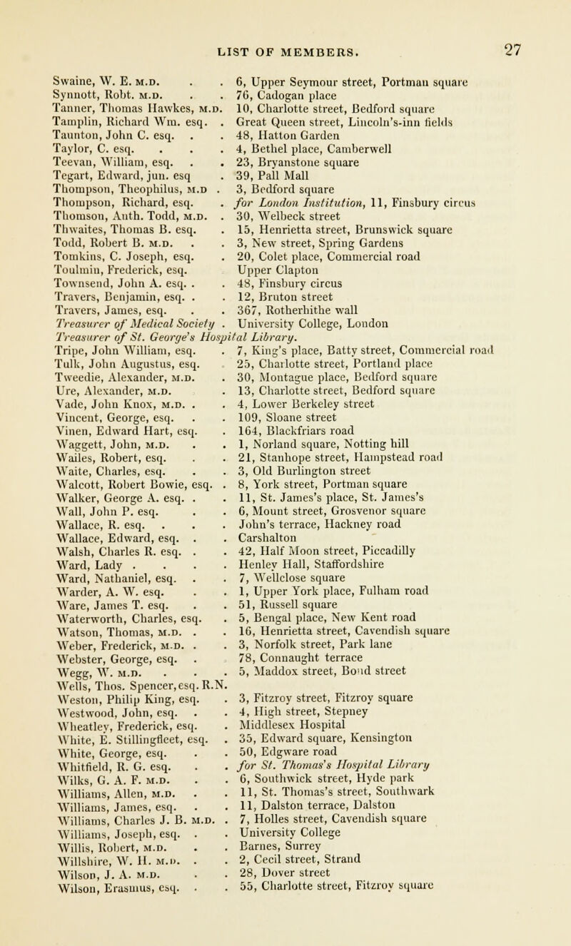 Swaine, W. E. m.d. Synnott, Robt. m.d. Tanner, Thomas Ilawkes, m.d. Tamplin, Richard Wm. esq. . Taunton, John C. esq. Taylor, C. esq. Teevan, William, esq. Tegart, Edward, jun. esq Thompson, Theophilus, m.d . Thompson, Richard, esq. Thomson, Anth. Todd, m.d. . Thwaites, Thomas B. esq. Todd, Robert B. m.d. Tomkins, C. Joseph, esq. Toulmin, Frederick, esq. Townsend, John A. esq. . Travers, Benjamin, esq. . Travers, James, esq. Treasurer of Medical Society . Treasurer of St. George's Hasp Tripe, John William, esq. Tulk, John Augustus, esq. Tweedie, Alexander, m.d. Ure, Alexander, m.d. Vade, John Knox, m.d. . Vinceut, George, esq. Vinen, Edward Hart, esq. Waggett, John, m.d. Wailes, Robert, esq. Waite, Charles, esq. Walcott, Robert Bowie, esq. . Walker, George A. esq. . Wall, John P. esq. Wallace, R. esq. Wallace, Edward, esq. . Walsh, Charles R. esq. . Ward, Lady .... Ward, Nathaniel, esq. Warder, A. W. esq. Ware, James T. esq. Waterworth, Charles, esq. Watson, Thomas, m.d. . Weber, Frederick, m.d. . Webster, George, esq. Wegg, W. m.d. Wells, Thos. Spencer.esq.R.N Weston, Philip King, esq. Westwood, John, esq. Wheatley, Frederick, esq. White, E. Stillingfleet, esq. White, George, esq. Whitfield, R. G. esq. Wilks, G. A. F. m.d. Williams, Allen, m.d. Williams, James, esq. Williams, Charles J. B. m.d. Williams, Joseph, esq. . Willis, Robert, m.d. Wiltshire, W. 11. M.n. . Wilson, J. A. m.d. Wilson, Erasmus, esq. . 6, Upper Seymour street, Portman square 76, Cadogan place 10, Charlotte street, Bedford square Great Queen street, Lincoln's-inn fields 48, Hatton Garden 4, Bethel place, Camberwell 23, Bryanstone square 39, Pall Mall 3, Bedford square for London Institution, 11, Finsbury circus 30, Welbeck street 15, Henrietta street, Brunswick square 3, New street, Spring Gardens 20, Colet place, Commercial road Upper Clapton 48, Finsbury circus 12, Bruton street 367, Rotherhithe wall University College, London ital Library. 7, King's place, Batty street, Commercial road 25, Chailotte street, Portland place 30, Montague place, Bedford square 13, Charlotte street, Bedford square 4, Lower Berkeley street 109, Sloane street 164, Blackfriars road 1, Norland square, Notting hill 21, Stanhope street, Hampstead road 3, Old Burlington street 8, York street, Portman square 11, St. James's place, St. James's 6, Mount street, Grosvenor square John's terrace, Hackney road Carshalton 42, Half Moon street, Piccadilly Henley Hall, Staffordshire 7, Wellclose square 1, Upper York place, Fulham road 51, Russell square 5, Bengal place, New Kent road 16, Henrietta street, Cavendish square 3, Norfolk street, Park lane 78, Connaught terrace 5, Maddox street, Boud street 3, Fitzroy street, Fitzroy square 4, High street, Stepney Middlesex Hospital 35, Edward square, Kensington 50, Edgware road for St. Thomas's Hospital Library 6, Southwick street, Hyde park 11, St. Thomas's street, Southwark 11, Dalston terrace, Dalston 7, Holies street, Cavendish square University College Barnes, Surrey 2, Cecil street, Strand 28, Dover street 55, Charlotte street, Fitzroy square